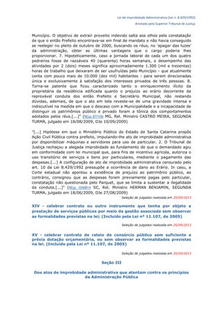 Lei de Improbidade Administrativa (Lei n. 8.429/1992)
Anotada pelo Superior Tribunal de Justiça
Município. O objetivo de extrair proveito indevido salta aos olhos pela constatação
de que o então Prefeito encontrava-se em final de mandato e não havia conseguido
se reeleger no pleito de outubro de 2000, buscando os réus, no 'apagar das luzes'
da administração, obter as últimas vantagens que o cargo poderia lhes
proporcionar. 7. Hipoteticamente, caso a jornada laboral de cada um dos quatro
pedreiros fosse de razoáveis 40 (quarenta) horas semanais, o desempenho das
atividades por 2 (dois) meses significa aproximadamente 1.300 (mil e trezentas)
horas de trabalho que deixaram de ser usufruídas pelo Município - que atualmente
conta com pouco mais de 10.000 (dez mil) habitantes - para serem direcionadas
única e exclusivamente à satisfação dos interesses privados de três pessoas. 8.
Torna-se patente que ficou caracterizado tanto o enriquecimento ilícito da
proprietária da residência edificada quanto o prejuízo ao erário decorrente da
reprovável conduta dos então Prefeito e Secretário Municipal, não restando
dúvidas, ademais, de que o ato em tela reveste-se de uma gravidade intensa e
indiscutível na medida em que o descaso com a Municipalidade e a incapacidade de
distinguir os patrimônios público e privado foram a tônica dos comportamentos
adotados pelos réus.[...]" (REsp 877106 MG, Rel. Ministro CASTRO MEIRA, SEGUNDA
TURMA, julgado em 18/08/2009, DJe 10/09/2009)
"[...] Hipótese em que o Ministério Público do Estado de Santa Catarina propôs
Ação Civil Pública contra prefeito, imputando-lhe ato de improbidade administrativa
por disponibilizar máquinas e servidores para uso de particular. 2. O Tribunal de
Justiça rechaçou a alegada improbidade ao fundamento de que o demandado agiu
em conformidade com lei municipal que, para fins de incentivo agrícola, autoriza o
uso transitório de serviços e bens por particulares, mediante o pagamento das
despesas.[...] A configuração de ato de improbidade administrativa censurado pelo
art. 10 da Lei 8.429/1992 pressupõe a ocorrência de dano ao Erário. In casu, a
Corte estadual não apontou a existência de prejuízo ao patrimônio público, ao
contrário, consignou que as despesas foram previamente pagas pelo particular,
constatação não questionada pelo Parquet, que se limita a sustentar a ilegalidade
da conduta.[...]" (REsp 1040814 SC, Rel. Ministro HERMAN BENJAMIN, SEGUNDA
TURMA, julgado em 18/06/2009, DJe 27/08/2009)
Seleção de julgados realizada em 26/09/2013
XIV - celebrar contrato ou outro instrumento que tenha por objeto a
prestação de serviços públicos por meio da gestão associada sem observar
as formalidades previstas na lei; (Incluído pela Lei nº 11.107, de 2005)
Seleção de julgados realizada em 26/09/2013
XV - celebrar contrato de rateio de consórcio público sem suficiente e
prévia dotação orçamentária, ou sem observar as formalidades previstas
na lei. (Incluído pela Lei nº 11.107, de 2005)
Seleção de julgados realizada em 26/09/2013
Seção III
Dos atos de improbidade administrativa que atentam contra os princípios
da Administração Pública
 