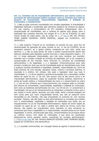 Lei de Improbidade Administrativa (Lei n. 8.429/1992)
Anotada pelo Superior Tribunal de Justiça
Art. 11. Constitui ato de improbidade administrativa que atenta contra os
princípios da administração pública qualquer ação ou omissão que viole os
deveres de honestidade, imparcialidade, legalidade, e lealdade às
instituições, e notadamente:
"[...] Não se pode confundir improbidade com simples ilegalidade. A improbidade é
ilegalidade tipificada e qualificada pelo elemento subjetivo da conduta do agente.
Por isso mesmo, a jurisprudência do STJ considera indispensável, para a
caracterização de improbidade, que a conduta do agente seja dolosa, para a
tipificação das condutas descritas nos artigos 9º e 11 da Lei 8.429/92, ou pelo
menos eivada de culpa grave, nas do artigo 10. [...]" (AIA 30 AM, Rel. Ministro
TEORI ALBINO ZAVASCKI, CORTE ESPECIAL, julgado em 21/09/2011, DJe
28/09/2011)
"[...] 'este Superior Tribunal já se manifestou no sentido de que, para fins de
caracterização de aplicação da regra contida no art. 11 da Lei 8.429/92, faz-se
necessário perquirir se o gestor público comportou-se com dolo, ainda que
genérico. [...] não se pode perder de vista o caráter excessivamente aberto das
palavras utilizadas pelo legislador quando formulou o citado dispositivo legal [...] O
art. 11 exige adequada interpretação, pois não seria razoável, por exemplo,
entender que a simples violação ao princípio da legalidade, por si só, ensejaria a
caracterização de ato ímprobo. Seria confundir os conceitos de improbidade
administrativa e de legalidade. [...] o legislador infraconstitucional peca pelo
excesso e acaba por dizer que ato de improbidade pode ser decodificado como 'toda
e qualquer conduta atentatória à legalidade, lealdade, imparcialidade etc. Como se
fosse possível, de uma penada, equiparar coisas, valores e conceitos distintos. O
resultado é o arbítrio. Em síntese, não pode o legislador dizer que tudo é
improbidade'. [...] é de se registrar a grande preocupação com o assustador caráter
aberto do caput do art. 11 da LIA. Isto porque uma lei tão severa como a de
improbidade administrativa, capaz de suspender direitos políticos, determinar a
perda da função pública, a indisponibilidade dos bens e o ressarcimento ao erário
[...], traz em seu contexto que o descumprimento, por qualquer ação ou omissão,
dos deveres de honestidade, imparcialidade, legalidade e lealdade às instituições,
bem como as hipóteses exemplificadas nos incs. I ao VII do art. 11 caracterizam a
improbidade. Há que se ter temperamentos ao interpretar a presente norma, pois o
seu caráter é muito aberto, devendo, por esta razão, sofrer a devida dosagem de
bom senso para que mera irregularidade formal, que não se subsume como
devassidão ou ato ímprobo, não seja enquadrado na presente lei, com severas
punições. Todavia, não são todos os atos administrativos ou omissões que colidem
com a imparcialidade, legalidade e lealdade às instituições que darão azo ao
enquadramento na Lei de Improbidade Administrativa. Apesar de serem objeto de
inserção no caput do art. 11, dado o caráter bem aberto da norma, como dito
alhures, não podem ser enquadrados como ímprobos os atos omissivos ou
comissivos que firam a legalidade ou a imparcialidade, caracterizando-se em meras
ilegalidades. A má-fé, caracterizada pelo dolo, comprometedora de princípios éticos
ou critérios morais, com abalo às instituições, é que deve ser penalizada,
abstraindo-se meros pecados venais, suscetíveis de correção administrativa.'
[...]"(EDcl no MS 16385 DF, Rel. Ministro ARNALDO ESTEVES LIMA, PRIMEIRA SEÇÃO,
julgado em 27/02/2013, DJe 06/03/2013)
"[...] 'a questão controvertida, se a atuação dolosa do agente é imprescindível, ou
 