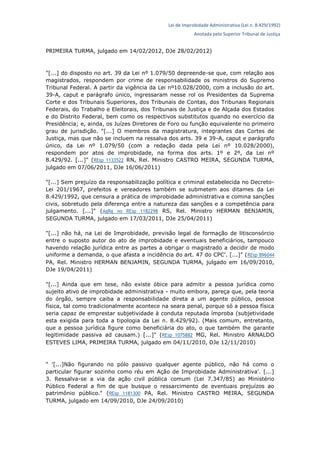 Lei de Improbidade Administrativa (Lei n. 8.429/1992)
Anotada pelo Superior Tribunal de Justiça
PRIMEIRA TURMA, julgado em 14/02/2012, DJe 28/02/2012)
"[...] do disposto no art. 39 da Lei nº 1.079/50 depreende-se que, com relação aos
magistrados, respondem por crime de responsabilidade os ministros do Supremo
Tribunal Federal. A partir da vigência da Lei nº10.028/2000, com a inclusão do art.
39-A, caput e parágrafo único, ingressaram nesse rol os Presidentes da Suprema
Corte e dos Tribunais Superiores, dos Tribunais de Contas, dos Tribunais Regionais
Federais, do Trabalho e Eleitorais, dos Tribunais de Justiça e de Alçada dos Estados
e do Distrito Federal, bem como os respectivos substitutos quando no exercício da
Presidência; e, ainda, os Juízes Diretores de Foro ou função equivalente no primeiro
grau de jurisdição. "[...] O membros da magistratura, integrantes das Cortes de
Justiça, mas que não se incluem na ressalva dos arts. 39 e 39-A, caput e parágrafo
único, da Lei nº 1.079/50 (com a redação dada pela Lei nº 10.028/2000),
respondem por atos de improbidade, na forma dos arts. 1º e 2º, da Lei nº
8.429/92. [...]" (REsp 1133522 RN, Rel. Ministro CASTRO MEIRA, SEGUNDA TURMA,
julgado em 07/06/2011, DJe 16/06/2011)
"[...] Sem prejuízo da responsabilização política e criminal estabelecida no Decreto-
Lei 201/1967, prefeitos e vereadores também se submetem aos ditames da Lei
8.429/1992, que censura a prática de improbidade administrativa e comina sanções
civis, sobretudo pela diferença entre a natureza das sanções e a competência para
julgamento. [...]" (AgRg no REsp 1182298 RS, Rel. Ministro HERMAN BENJAMIN,
SEGUNDA TURMA, julgado em 17/03/2011, DJe 25/04/2011)
"[...] não há, na Lei de Improbidade, previsão legal de formação de litisconsórcio
entre o suposto autor do ato de improbidade e eventuais beneficiários, tampouco
havendo relação jurídica entre as partes a obrigar o magistrado a decidir de modo
uniforme a demanda, o que afasta a incidência do art. 47 do CPC'. [...]" (REsp 896044
PA, Rel. Ministro HERMAN BENJAMIN, SEGUNDA TURMA, julgado em 16/09/2010,
DJe 19/04/2011)
"[...] Ainda que em tese, não existe óbice para admitir a pessoa jurídica como
sujeito ativo de improbidade administrativa - muito embora, pareça que, pela teoria
do órgão, sempre caiba a responsabilidade direta a um agente público, pessoa
física, tal como tradicionalmente acontece na seara penal, porque só a pessoa física
seria capaz de emprestar subjetividade à conduta reputada ímproba (subjetividade
esta exigida para toda a tipologia da Lei n. 8.429/92). (Mais comum, entretanto,
que a pessoa jurídica figure como beneficiária do ato, o que também lhe garante
legitimidade passiva ad causam.) [...]" (REsp 1075882 MG, Rel. Ministro ARNALDO
ESTEVES LIMA, PRIMEIRA TURMA, julgado em 04/11/2010, DJe 12/11/2010)
" '[...]Não figurando no pólo passivo qualquer agente público, não há como o
particular figurar sozinho como réu em Ação de Improbidade Administrativa'. [...]
3. Ressalva-se a via da ação civil pública comum (Lei 7.347/85) ao Ministério
Público Federal a fim de que busque o ressarcimento de eventuais prejuízos ao
patrimônio público." (REsp 1181300 PA, Rel. Ministro CASTRO MEIRA, SEGUNDA
TURMA, julgado em 14/09/2010, DJe 24/09/2010)
 