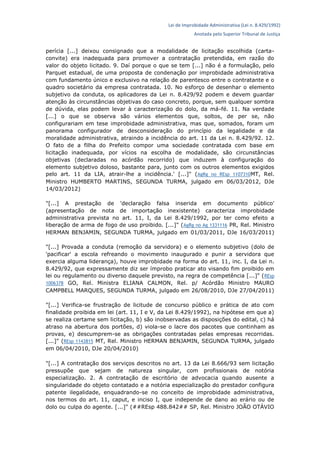 Lei de Improbidade Administrativa (Lei n. 8.429/1992)
Anotada pelo Superior Tribunal de Justiça
perícia [...] deixou consignado que a modalidade de licitação escolhida (carta-
convite) era inadequada para promover a contratação pretendida, em razão do
valor do objeto licitado. 9. Daí porque o que se tem [...] não é a formulação, pelo
Parquet estadual, de uma proposta de condenação por improbidade administrativa
com fundamento único e exclusivo na relação de parentesco entre o contratante e o
quadro societário da empresa contratada. 10. No esforço de desenhar o elemento
subjetivo da conduta, os aplicadores da Lei n. 8.429/92 podem e devem guardar
atenção às circunstâncias objetivas do caso concreto, porque, sem qualquer sombra
de dúvida, elas podem levar à caracterização do dolo, da má-fé. 11. Na verdade
[...] o que se observa são vários elementos que, soltos, de per se, não
configurariam em tese improbidade administrativa, mas que, somados, foram um
panorama configurador de desconsideração do princípio da legalidade e da
moralidade administrativa, atraindo a incidência do art. 11 da Lei n. 8.429/92. 12.
O fato de a filha do Prefeito compor uma sociedade contratada com base em
licitação inadequada, por vícios na escolha de modalidade, são circunstâncias
objetivas (declaradas no acórdão recorrido) que induzem à configuração do
elemento subjetivo doloso, bastante para, junto com os outros elementos exigidos
pelo art. 11 da LIA, atrair-lhe a incidência.' [...]" (AgRg no REsp 1107310MT, Rel.
Ministro HUMBERTO MARTINS, SEGUNDA TURMA, julgado em 06/03/2012, DJe
14/03/2012)
"[...] A prestação de 'declaração falsa inserida em documento público'
(apresentação de nota de importação inexistente) caracteriza improbidade
administrativa prevista no art. 11, I, da Lei 8.429/1992, por ter como efeito a
liberação de arma de fogo de uso proibido. [...]" (AgRg no Ag 1331116 PR, Rel. Ministro
HERMAN BENJAMIN, SEGUNDA TURMA, julgado em 01/03/2011, DJe 16/03/2011)
"[...] Provada a conduta (remoção da servidora) e o elemento subjetivo (dolo de
'pacificar' a escola refreando o movimento inaugurado e punir a servidora que
exercia alguma liderança), houve improbidade na forma do art. 11, inc. I, da Lei n.
8.429/92, que expressamente diz ser ímprobo praticar ato visando fim proibido em
lei ou regulamento ou diverso daquele previsto, na regra de competência [...]" (REsp
1006378 GO, Rel. Ministra ELIANA CALMON, Rel. p/ Acórdão Ministro MAURO
CAMPBELL MARQUES, SEGUNDA TURMA, julgado em 26/08/2010, DJe 27/04/2011)
"[...] Verifica-se frustração de licitude de concurso público e prática de ato com
finalidade proibida em lei (art. 11, I e V, da Lei 8.429/1992), na hipótese em que a)
se realiza certame sem licitação, b) são inobservadas as disposições do edital, c) há
atraso na abertura dos portões, d) viola-se o lacre dos pacotes que continham as
provas, e) descumprem-se as obrigações contratadas pelas empresas recorridas.
[...]" (REsp 1143815 MT, Rel. Ministro HERMAN BENJAMIN, SEGUNDA TURMA, julgado
em 06/04/2010, DJe 20/04/2010)
"[...] A contratação dos serviços descritos no art. 13 da Lei 8.666/93 sem licitação
pressupõe que sejam de natureza singular, com profissionais de notória
especialização. 2. A contratação de escritório de advocacia quando ausente a
singularidade do objeto contatado e a notória especialização do prestador configura
patente ilegalidade, enquadrando-se no conceito de improbidade administrativa,
nos termos do art. 11, caput, e inciso I, que independe de dano ao erário ou de
dolo ou culpa do agente. [...]" (##REsp 488.842## SP, Rel. Ministro JOÃO OTÁVIO
 