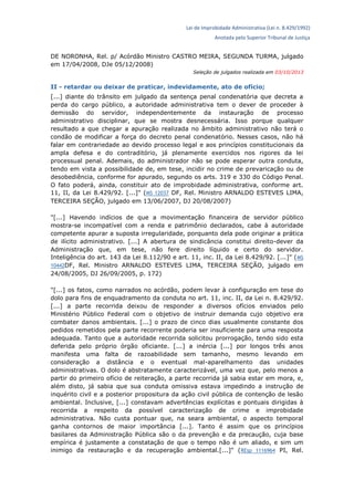 Lei de Improbidade Administrativa (Lei n. 8.429/1992)
Anotada pelo Superior Tribunal de Justiça
DE NORONHA, Rel. p/ Acórdão Ministro CASTRO MEIRA, SEGUNDA TURMA, julgado
em 17/04/2008, DJe 05/12/2008)
Seleção de julgados realizada em 03/10/2013
II - retardar ou deixar de praticar, indevidamente, ato de ofício;
[...] diante do trânsito em julgado da sentença penal condenatória que decreta a
perda do cargo público, a autoridade administrativa tem o dever de proceder à
demissão do servidor, independentemente da instauração de processo
administrativo disciplinar, que se mostra desnecessária. Isso porque qualquer
resultado a que chegar a apuração realizada no âmbito administrativo não terá o
condão de modificar a força do decreto penal condenatório. Nesses casos, não há
falar em contrariedade ao devido processo legal e aos princípios constitucionais da
ampla defesa e do contraditório, já plenamente exercidos nos rigores da lei
processual penal. Ademais, do administrador não se pode esperar outra conduta,
tendo em vista a possibilidade de, em tese, incidir no crime de prevaricação ou de
desobediência, conforme for apurado, segundo os arts. 319 e 330 do Código Penal.
O fato poderá, ainda, constituir ato de improbidade administrativa, conforme art.
11, II, da Lei 8.429/92. [...]" (MS 12037 DF, Rel. Ministro ARNALDO ESTEVES LIMA,
TERCEIRA SEÇÃO, julgado em 13/06/2007, DJ 20/08/2007)
"[...] Havendo indícios de que a movimentação financeira de servidor público
mostra-se incompatível com a renda e patrimônio declarados, cabe à autoridade
competente apurar a suposta irregularidade, porquanto dela pode originar a prática
de ilícito administrativo. [...] A abertura de sindicância constitui direito-dever da
Administração que, em tese, não fere direito líquido e certo do servidor.
Inteligência do art. 143 da Lei 8.112/90 e art. 11, inc. II, da Lei 8.429/92. [...]" (MS
10442DF, Rel. Ministro ARNALDO ESTEVES LIMA, TERCEIRA SEÇÃO, julgado em
24/08/2005, DJ 26/09/2005, p. 172)
"[...] os fatos, como narrados no acórdão, podem levar à configuração em tese do
dolo para fins de enquadramento da conduta no art. 11, inc. II, da Lei n. 8.429/92.
[...] a parte recorrida deixou de responder a diversos ofícios enviados pelo
Ministério Público Federal com o objetivo de instruir demanda cujo objetivo era
combater danos ambientais. [...] o prazo de cinco dias usualmente constante dos
pedidos remetidos pela parte recorrente poderia ser insuficiente para uma resposta
adequada. Tanto que a autoridade recorrida solicitou prorrogação, tendo sido esta
deferida pelo próprio órgão oficiante. [...] a inércia [...] por longos três anos
manifesta uma falta de razoabilidade sem tamanho, mesmo levando em
consideração a distância e o eventual mal-aparelhamento das unidades
administrativas. O dolo é abstratamente caracterizável, uma vez que, pelo menos a
partir do primeiro ofício de reiteração, a parte recorrida já sabia estar em mora, e,
além disto, já sabia que sua conduta omissiva estava impedindo a instrução de
inquérito civil e a posterior propositura da ação civil pública de contenção de lesão
ambiental. Inclusive, [...] constavam advertências explícitas e pontuais dirigidas à
recorrida a respeito da possível caracterização de crime e improbidade
administrativa. Não custa pontuar que, na seara ambiental, o aspecto temporal
ganha contornos de maior importância [...]. Tanto é assim que os princípios
basilares da Administração Pública são o da prevenção e da precaução, cuja base
empírica é justamente a constatação de que o tempo não é um aliado, e sim um
inimigo da restauração e da recuperação ambiental.[...]" (REsp 1116964 PI, Rel.
 