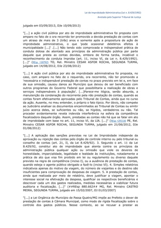 Lei de Improbidade Administrativa (Lei n. 8.429/1992)
Anotada pelo Superior Tribunal de Justiça
julgado em 03/09/2013, DJe 10/09/2013)
"[...] a ação civil pública por ato de improbidade administrativa foi proposta com
amparo no fato de o ora recorrido ter promovido a devida prestação de contas com
um atraso de mais de 3 (três) anos e somente após a propositura de ação de
improbidade administrativa, o que 'pode ocasionar deletérios efeitos à
municipalidade [...]' .[...] Não tendo sido comprovada a indispensável prática de
conduta dolosa de atentado aos princípios da administração pública por parte
daquele que presta as contas devidas, embora de forma tardia, incabível o
reconhecimento da conduta ímproba (art. 11, inciso VI, da Lei n. 8.429/1992).
[...]" (REsp 1307925 TO, Rel. Ministro CESAR ASFOR ROCHA, SEGUNDA TURMA,
julgado em 14/08/2012, DJe 23/08/2012)
"[...] A ação civil pública por ato de improbidade administrativa foi proposta, no
caso, com amparo no fato de o requerido, ora recorrente, não ter promovido a
'necessária e indispensável prestação de contas no prazo previsto em lei e, em face
de sua omissão, causou danos ao Município que deixou de ser beneficiado com
outros programas do Governo Federal que possibilitaria a realização de obras e
serviços indispensáveis à população'. [...]Parece-me ilógica, senão absurda, a
manutenção da condenação do recorrente pela não prestação de contas, quando as
contas foram efetivamente aprovadas pelo Tribunal de Contas, ainda que no curso
da ação. Ausente, no meu entender, o próprio o fato típico. Por óbvio, não compete
ao Judiciário analisar os documentos encaminhados ao Tribunal de Contas ou emitir
juízo acerca deles, se suficientes ou não, se hígidos, verdadeiros ou não. Tal
proceder evidentemente revela indevida interferência na esfera da competência
fiscalizadora daquele órgão. Assim, prestadas as contas não há que se falar em ato
de improbidade com base no art. 11, inciso VI, da LIA. [...]" (REsp 1293330 PE, Rel.
Ministro CESAR ASFOR ROCHA, SEGUNDA TURMA, julgado em 21/06/2012, DJe
01/08/2012)
"[...] A aplicação das sanções previstas na Lei de Improbidade independe da
aprovação ou rejeição das contas pelo órgão de controle interno ou pelo tribunal ou
conselho de contas (art. 21, II, da Lei 8.429/92). 3. Segundo o art. 11 da Lei
8.429/92, constitui ato de improbidade que atenta contra os princípios da
administração pública qualquer ação ou omissão que viole os deveres de
honestidade, imparcialidade, legalidade e lealdade às instituições, notadamente a
prática de ato que visa fim proibido em lei ou regulamento ou diverso daquele
previsto na regra de competência (inciso I), ou a ausência de prestação de contas,
quando esteja o agente público obrigado a fazê-lo (inciso VI). 4. Simples relatórios
indicativos apenas do motivo da viagem, do número de viajantes e do destino são
insuficientes para comprovação de despesas de viagem. 5. A prestação de contas,
ainda que realizada por meio de relatório, deve justificar a viagem, apontar o
interesse social na efetivação da despesa, qualificar os respectivos beneficiários e
descrever cada um dos gastos realizados, medidas necessárias a viabilizar futura
auditoria e fiscalização. [...]" (##REsp 880.662## MG, Rel. Ministro CASTRO
MEIRA, SEGUNDA TURMA, julgado em 15/02/2007, DJ 01/03/2007)
"[...] a Lei Orgânica do Município de Passa Quatro/MG impõe ao Prefeito o dever de
prestação de contas à Câmara Municipal, como modo de rígida fiscalização sobre o
controle dos gastos públicos. Nesse contexto, ao se recusar a prestar as
 