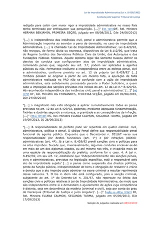 Lei de Improbidade Administrativa (Lei n. 8.429/1992)
Anotada pelo Superior Tribunal de Justiça
redigida para coibir com maior rigor a improbidade administrativa no nosso País
tenha terminado por enfraquecer sua perquirição. [...]" (MS 16418DF, Rel. Ministro
HERMAN BENJAMIN, PRIMEIRA SEÇÃO, julgado em 08/08/2012, DJe 24/08/2012)
"[...] A independência das instâncias civil, penal e administrativa permite que a
Administração imponha ao servidor a pena de demissão, no caso de improbidade
administrativa. [...] 'a chamada 'Lei de Improbidade Administrativa', Lei 8.429/92,
não revogou, de forma tácita ou expressa, dispositivos da Lei 8.112/90, que trata
do Regime Jurídico dos Servidores Públicos Civis da União, das Autarquias e das
Fundações Públicas Federais. Aquele diploma legal tão-somente buscou definir os
desvios de conduta que configurariam atos de improbidade administrativa,
cominando penas que, segundo seu art. 3.º, podem ser aplicadas a agentes
públicos ou não. Permanece incólume a independência entre as esferas penal, civil
e administrativa, conforme previsto no art. 12 da própria Lei 8.429/92' [...]
'Embora possam se originar a partir de um mesmo fato, a apuração de falta
administrativa realizada no PAD não se confunde com a ação de improbidade
administrativa, esta sabidamente processada perante o Poder Judiciário, a quem
cabe a imposição das sanções previstas nos incisos do art. 12 da Lei n.º 8.429/92.
Há reconhecida independência das instâncias civil, penal e administrativa.' [...]" (MS
12735 DF, Rel. Ministro OG FERNANDES, TERCEIRA SEÇÃO, julgado em 09/06/2010,
DJe 24/08/2010)
"[...] o magistrado não está obrigado a aplicar cumulativamente todas as penas
previstas no art. 12 da Lei 8.429/92, podendo, mediante adequada fundamentação,
fixá-las e dosá-las segundo a natureza, a gravidade e as conseqüências da infração.
[...]" (REsp 1291401 RS, Rel. Ministra ELIANA CALMON, SEGUNDA TURMA, julgado em
19/09/2013, DJ 26/09/2013)
"[...] 'A responsabilidade do prefeito pode ser repartida em quatro esferas: civil,
administrativa, política e penal. O código Penal define sua responsabilidade penal
funcional de agente público. Enquanto que o Decreto-Lei n. 201/67 versa sua
responsabilidade por delitos funcionais (art. 1º) e por infrações político-
administrativas (art. 4º). Já a Lei n. 8.429/92 prevê sanções civis e políticas para
os atos improbos. Sucede que, invariavelmente, algumas condutas encaixar-se-ão
em mais de um dos diplomas citados, ou até mesmo nos três, e invadirão mais de
uma espécie de responsabilização do prefeito, conforme for o caso. 4. A Lei n.
8.492/92, em seu art. 12, estabelece que 'Independentemente das sanções penais,
civis e administrativas, previstas na legislação específica, está o responsável pelo
ato de improbidade sujeito' [...] a penas como suspensão dos direitos políticos,
perda da função pública, indisponibilidade de bens e obrigação de ressarcir o erário
e denota que o ato improbo pode adentrar na seara criminal a resultar reprimenda
dessa natureza. 5. O bis in idem não está configurado, pois a sanção criminal,
subjacente ao art. 1º do Decreto-Lei n. 201/67, não repercute na órbita das
sanções civis e políticas relativas à Lei de Improbidade Administrativa, de modo que
são independentes entre si e demandam o ajuizamento de ações cuja competência
é distinta, seja em decorrência da matéria (criminal e civil), seja por conta do grau
de hierarquia (Tribunal de Justiça e juízo singular)'. [...]" (AgRg no AREsp 103419 RJ,
Rel. Ministra ELIANA CALMON, SEGUNDA TURMA, julgado em 05/09/2013, DJe
17/09/2013)
Seleção de julgados realizada em 08/10/2013
 