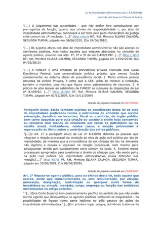 Lei de Improbidade Administrativa (Lei n. 8.429/1992)
Anotada pelo Superior Tribunal de Justiça
"[...] O julgamento das autoridades - que não detêm foro constitucional por
prerrogativa de função, quanto aos crimes de responsabilidade -, por atos de
improbidade administrativa, continuará a ser feito pelo juízo monocrático da justiça
cível comum de 1ª instância. [...]" (REsp 1106159 MG, Rel. Ministra ELIANA CALMON,
SEGUNDA TURMA, julgado em 08/06/2010, DJe 24/06/2010)
"[...] Os sujeitos ativos dos atos de improbidade administrativa não são apenas os
servidores públicos, mas todos aqueles que estejam abarcados no conceito de
agente público, previsto nos arts. 1º, 2º e 3º da Lei 8.429/1992. [...]" (REsp 1138523
DF, Rel. Ministra ELIANA CALMON, SEGUNDA TURMA, julgado em 23/02/2010, DJe
04/03/2010)
"[...] A FUNCEF é uma entidade de previdência privada instituída pela Caixa
Econômica Federal, com personalidade jurídica própria, que exerce função
complementar ao sistema oficial de previdência social. 2. Muito embora possua
natureza de Direito Privado, é certo que a CEF, além de instituir a fundação,
também a mantém, uma vez que figura como patrocinadora de recursos. 3. A
prática de atos lesivos ao patrimônio da FUNCEF se subsume às disposições da Lei
nº 8.429/92. [...]" (REsp 1137810 DF, Rel. Ministra ELIANA CALMON, SEGUNDA
TURMA, julgado em 03/12/2009, DJe 15/12/2009)
Seleção de julgados realizada em 02/12/2013
Parágrafo único. Estão também sujeitos às penalidades desta lei os atos
de improbidade praticados contra o patrimônio de entidade que receba
subvenção, benefício ou incentivo, fiscal ou creditício, de órgão público
bem como daquelas para cuja criação ou custeio o erário haja concorrido
ou concorra com menos de cinqüenta por cento do patrimônio ou da
receita anual, limitando-se, nestes casos, a sanção patrimonial à
repercussão do ilícito sobre a contribuição dos cofres públicos.
"[...]O art. 1º e parágrafo único da Lei nº 8.429/92 delimita as pessoas que
integram a relação processual na condição de réus da ação civil pública por ato de
improbidade, de maneira que a circunstância de ser cônjuge do réu na demanda
não legitima a esposa a ingressar na relação processual, nem mesmo para
salvaguardar direito que supostamente seria comum ao casal. 4. Existem meios
processuais apropriados para questionar o direito do cônjuge que, não sendo parte
na ação civil pública por improbidade administrativa, possa defender sua
meação.[...]" (REsp 900783 PR, Rel. Ministra ELIANA CALMON, SEGUNDA TURMA,
julgado em 23/06/2009, DJe 06/08/2009)
Seleção de julgados realizada em 23/09/2013
Art. 2° Reputa-se agente público, para os efeitos desta lei, todo aquele que
exerce, ainda que transitoriamente ou sem remuneração, por eleição,
nomeação, designação, contratação ou qualquer outra forma de
investidura ou vínculo, mandato, cargo, emprego ou função nas entidades
mencionadas no artigo anterior.
" '[...]Esta Corte Superior tem posicionamento pacífico no sentido de que não existe
norma vigente que desqualifique os agentes políticos -incluindo os magistrados - da
possibilidade de figurar como parte legítima no pólo passivo de ações de
improbidade administrativa.' [...]Em primeiro lugar porque, admitindo tratar-se de
 