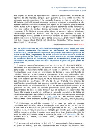 Lei de Improbidade Administrativa (Lei n. 8.429/1992)
Anotada pelo Superior Tribunal de Justiça
alto 'degrau' da escala de reprovabilidade. Todos são prejudicados, até mesmo os
agentes do ato ímprobo, porque, quer queiram ou não, estão inseridos na
sociedade que não respeitam. 2. Na reparação de danos prevista no inciso I do art.
12 da Lei n. 8.429/92, deverá o julgador considerar o dano ao erário público, e não
apenas o efetivo ganho ilícito auferido pelo agente do ato ímprobo, porque referida
norma busca punir o agente não só pelo proveito econômico obtido ilicitamente,
mas pela prática da conduta dolosa, perpetrada em ferimento ao dever de
probidade. 3. Na hipótese em que sejam vários os agentes, cada um agindo em
determinado campo de atuação, mas de cujos atos resultem o dano à
Administração Pública, correta a condenação solidária de todos na restituição do
patrimônio público e indenização pelos danos causados. [...]" (##REsp 678.599##
MG, Rel. Ministro JOÃO OTÁVIO DE NORONHA, SEGUNDA TURMA, julgado em
24/10/2006, DJ 15/05/2007)
Seleção de julgados realizada em 08/10/2013
II - na hipótese do art. 10, ressarcimento integral do dano, perda dos bens
ou valores acrescidos ilicitamente ao patrimônio, se concorrer esta
circunstância, perda da função pública, suspensão dos direitos políticos de
cinco a oito anos, pagamento de multa civil de até duas vezes o valor do
dano e proibição de contratar com o Poder Público ou receber benefícios
ou incentivos fiscais ou creditícios, direta ou indiretamente, ainda que por
intermédio de pessoa jurídica da qual seja sócio majoritário, pelo prazo de
cinco anos;
"[...] Incorrem nas sanções constantes no art. 10, c/c art. 12, II da Lei 8.429/92, o
ex-Prefeito e os servidores que, em conluio e com dolo de causar dano ao Erário,
comprovada e fraudulentamente desviam sacos de cimento, adquiridos pela
Municipalidade para obras de energização de bairros e ruas, distribuindo os
referidos materiais a particulares e convocando o servidor responsável pelo
almoxarifado para assinatura das notas fiscais dos sacos de cimento que, contudo,
não eram recebidos pelo Município, no intuito de revestir de legalidade a percepção
dos materiais de construção. 4.O art. 12 da Lei 8.429/92 fixa critérios de
qualificação e quantificação das sanções, impondo que as penalidades podem ser
aplicadas isolada ou cumulativamente, à luz da extensão do dano causado e da
gravidade do fato, além do proveito patrimonial obtido pelo agente. 5. As
peculiaridades do caso concreto denotam que as condutas dos recorrentes não
foram tão graves a ponto de justificar a aplicação cumulativa de todas as
penalidades previstas e extrapoladoras dos limites legais delineados para a conduta
típica que lhes são imputadas.[...]" (REsp 1197136 MG, Rel. Ministro NAPOLEÃO
NUNES MAIA FILHO, PRIMEIRA TURMA, julgado em 03/09/2013, DJe 10/09/2013)
"[...] Evidenciado no acórdão recorrido [...] a culpa por parte da empresa
contratada sem licitação, cabe a condenação com base no art. 10 da Lei nº
8.429/1992 e a aplicação das penalidades previstas no art. 12, II, do mesmo
diploma. [...]3. A indevida dispensa de licitação, por impedir que a administração
pública contrate a melhor proposta, causa dano in re ipsa, descabendo exigir do
autor da ação civil pública prova a respeito do tema. [...]"(REsp 817921 SP, Rel.
Ministro CASTRO MEIRA, SEGUNDA TURMA, julgado em 27/11/2012, DJe
06/12/2012)
"[...] No tocante à aplicação da Lei 8.429/92 [...] as condutas [...] descritas no art.
10 (dano ao erário), que são: irregularidades em licitações de despesas sem
 