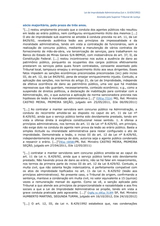 Lei de Improbidade Administrativa (Lei n. 8.429/1992)
Anotada pelo Superior Tribunal de Justiça
sócio majoritário, pelo prazo de três anos.
"[...] restou amplamente provado que a conduta dos agentes públicos não resultou
em lesão ao erário público, nem configurou enriquecimento ilícito dos mesmos [...]
O ato de improbidade sub examine se amolda à conduta prevista no art. 11, da Lei
8429/92, revelando autêntica lesão aos princípios da impessoalidade e da
moralidade administrativa, tendo em vista a contratação de funcionários, sem a
realização de concurso público, mediante a manutenção de vários contratos de
fornecimento de mão-de-obra, via terceirização de serviços, para trabalharem no
Banco do Estado de Minas Gerais S/A-BEMGE, com inobservância do art. 37, II, da
Constituição Federal. [...] restou incontroverso nos autos a ausência de dano ao
patrimônio público, porquanto os ocupantes dos cargos públicos efetivamente
prestaram os serviços pelos quais foram contratados, consoante assentado pelo
Tribunal local, tampouco ensejou o enriquecimento ilícito aos seus dirigentes. Esses
fatos impedem as sanções econômicas preconizadas preconizadas (sic) pelo inciso
III, do art. 12, da Lei 8429/92, pena de ensejar enriquecimento injusto. Contudo, a
aplicação das sanções, nos termos do artigo 21, da Lei de Improbidade, independe
da efetiva ocorrência de dano ao patrimônio público, uma vez que há medidas
repressivas que não guardam, necessariamente, conteúdo econômico; v.g., como a
suspensão de direitos políticos, a declaração de inabilitação para contratar com a
Administração, etc, o que autoriza a aplicação da norma sancionadora prevista nas
hipóteses de lesão à moralidade administrativa [...]" (EREsp 772241 MG, Rel. Ministro
CASTRO MEIRA, PRIMEIRA SEÇÃO, julgado em 25/05/2011, DJe 06/09/2011)
"[...] Ao contratar e manter servidora sem concurso público na Administração, a
conduta do recorrente amolda-se ao disposto no caput do art. 11 da Lei nº
8.429/92, ainda que o serviço público tenha sido devidamente prestado, tendo em
vista a ofensa direta à exigência constitucional nesse sentido. 1. A ofensa a
princípios administrativos, nos termos do art. 11 da Lei nº 8.429/92, em princípio,
não exige dolo na conduta do agente nem prova da lesão ao erário público. Basta a
simples ilicitude ou imoralidade administrativa para restar configurado o ato de
improbidade. Demonstrada a lesão, o inciso III do art. 12 da Lei nº 8.429/92,
independentemente da presença de dolo, autoriza seja o agente público condenado
a ressarcir o erário. [...]"(REsp 1005801PR, Rel. Ministro CASTRO MEIRA, PRIMEIRA
SEÇÃO, julgado em 27/04/2011, DJe 12/05/2011)
"[...] contratar e manter servidores sem concurso público amolda-se ao caput do
art. 11 da Lei n. 8.429/92, ainda que o serviço público tenha sido devidamente
prestado. Não havendo prova de dano ao erário, não se há falar em ressarcimento,
nos termos da primeira parte do inciso III do art. 12 da Lei 8.429/92. Contudo, a
multa civil, que não ostenta feição indenizatória, é perfeitamente compatível com
os atos de improbidade tipificados no art. 11 da Lei n. 8.429/92 (lesão aos
princípios administrativos). No presente caso, o Tribunal de origem, confirmando a
sentença, manteve a condenação em multa civil, no valor equivalente a 15 (quinze)
vezes a remuneração mensal do agente. Como se vê, a sanção aplicada pelo
Tribunal a quo atende aos princípios da proporcionalidade e razoabilidade e aos fins
sociais a que a Lei de Improbidade Administrativa se propõe, tendo em vista a
grave conduta praticada pelo agravante. [...]" (AgRg no AREsp 70.899 SP, Rel. Ministro
HUMBERTO MARTINS, SEGUNDA TURMA, julgado em 16/10/2012, DJe 24/10/2012)
"[...] O art. 12, III, da Lei n. 8.429/1992 estabelece que, nas condenações
 