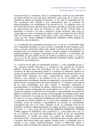 Lei de Improbidade Administrativa (Lei n. 8.429/1992)
Anotada pelo Superior Tribunal de Justiça
incentivos fiscais ou creditícios, direta ou indiretamente, ainda que por intermédio
de pessoa jurídica da qual seja sócio majoritário, pelo prazo de 5 (cinco) anos,
contados do trânsito em julgado da sentença.'. 2. Em sede de revaloração do que
fora considerado pelo acórdão a quo, atentando-se para os princípios da
proporcionalidade e da razoabilidade e nos termos do art. 12, parágrafo único, da
Lei 8.429/1992, deve-se entender como suficiente a punição do recorrido nas penas
de ressarcimento aos cofres da Prefeitura no valor de R$ 3.791,64 (três mil
setecentos e noventa e um reais e sessenta e quatro centavos), bem como na
condenação de multa civil aplicada em dobro à lesão no montante de R$ 7.583,28
(sete mil quinhentos e oitenta e três reais e vinte e oito centavos). (AgRg no REsp
1230037 GO, Rel. Ministro BENEDITO GONÇALVES, PRIMEIRA TURMA, julgado em
13/08/2013, DJe 21/08/2013)
"[...] A aplicação das penalidades previstas no art. 12 da Lei n. 8.429/1992 exige
que o magistrado considere, no caso concreto, 'a extensão do dano causado, assim
como o proveito patrimonial obtido pelo agente' (conforme previsão expressa no
parágrafo único do referido artigo). Assim, é preciso analisar a razoabilidade e a
proporcionalidade em relação à gravidade do ato ímprobo e à cominação das
penalidades, as quais podem ocorrer de maneira cumulativa ou não [...]" (AgRg no
AREsp 176.178 PI, Rel. Ministro HUMBERTO MARTINS, SEGUNDA TURMA, julgado em
26/06/2012, DJe 29/06/2012)
"[...] 'Tata-se de de ação de improbidade proposta [...] sob a alegação de que o
réu, enquanto Prefeito Municipal [...] utilizava-se dos serviços de servidores
públicos municipais para fins particulares em sua residência. Desta sorte, a
ocorrência de dano ao patrimônio público e a presença do elemento subjetivo na
conduta do agente público (má-fé), restaram assentados pelo tribunal local à luz do
contexto fático encartado nos autos, configurando-se, desta maneira, como
ímprobo o ato praticado 6. As sanções do art. 12 da Lei 8.429/92 não são
necessariamente cumulativas, cabendo ao magistrado a sua dosimetria; aliás, como
deixa entrever o parágrafo único do mesmo dispositivo. 7. O espectro sancionatório
da lei induz interpretação que deve conduzir à dosimetria relacionada à
exemplariedade e à correlação da sanção, critérios que compõem a razoabilidade
da punição, sempre prestigiada pela jurisprudência do E. STJ. [...] 8. Destarte,
revela-se necessária a observância da lesividade e reprovabilidade da conduta do
agente, do elemento volitivo da conduta e da consecução do interesse público, para
efetivar a dosimetria da sanção por ato de improbidade, adequando-a a finalidade
da norma. 9. In casu, a desproporcionalidade das penas de perda da função pública
e suspensão de direitos políticos por 8 (oito) anos, aplicadas ao condenado, é
manifesta, mercê de evidente a desobediência ao princípio da razoabilidade,
circunstância que, por si só, viola o disposto no art. 12, parágrafo único da Lei
8.429/92, verificável independentemente da análise de fatos e provas constantes
dos autos.' [...]" (REsp 1261994 PE, Rel. Ministro BENEDITO GONÇALVES, PRIMEIRA
TURMA, julgado em 10/04/2012, DJe 13/04/2012) "[...] De acordo com o art. 12
da Lei 8.429/92, nos casos de condenação por prática de ato de improbidade
administrativa, na fixação das penas, que podem ser aplicadas isolada ou
cumulativamente, o Juiz levará em conta a extensão do dano causado, assim como
o proveito patrimonial obtido pelo agente, fazendo atuar a ponderação entre a
infração e sua sanção (proporcionalidade). 9.Deve o Magistrado aplicar a
dosimetria, tanto na fixação das espécies de sanções a serem cominadas, de forma
 