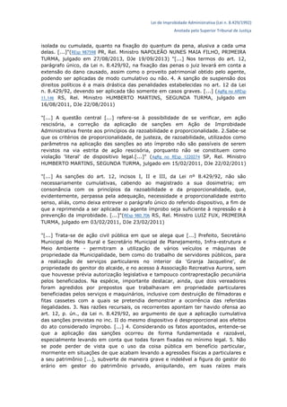 Lei de Improbidade Administrativa (Lei n. 8.429/1992)
Anotada pelo Superior Tribunal de Justiça
isolada ou cumulada, quanto na fixação do quantum da pena, alusiva a cada uma
delas. [...]"(REsp 987598 PR, Rel. Ministro NAPOLEÃO NUNES MAIA FILHO, PRIMEIRA
TURMA, julgado em 27/08/2013, DJe 19/09/2013) "[...] Nos termos do art. 12,
parágrafo único, da Lei n. 8.429/92, na fixação das penas o juiz levará em conta a
extensão do dano causado, assim como o proveito patrimonial obtido pelo agente,
podendo ser aplicadas de modo cumulativo ou não. 4. A sanção de suspensão dos
direitos políticos é a mais drástica das penalidades estabelecidas no art. 12 da Lei
n. 8.429/92, devendo ser aplicada tão somente em casos graves. [...] (AgRg no AREsp
11.146 RS, Rel. Ministro HUMBERTO MARTINS, SEGUNDA TURMA, julgado em
16/08/2011, DJe 22/08/2011)
"[...] A questão central [...] refere-se à possibilidade de se verificar, em ação
rescisória, a correção da aplicação de sanções em Ação de Improbidade
Administrativa frente aos princípios da razoabilidade e proporcionalidade. 2.Sabe-se
que os critérios de proporcionalidade, de justeza, de razoabilidade, utilizados como
parâmetros na aplicação das sanções ao ato ímprobo não são passíveis de serem
revistos na via estrita de ação rescisória, porquanto não se constituem como
violação 'literal' de dispositivo legal.[...]" (AgRg no REsp 1220274 SP, Rel. Ministro
HUMBERTO MARTINS, SEGUNDA TURMA, julgado em 15/02/2011, DJe 22/02/2011)
"[...] As sanções do art. 12, incisos I, II e III, da Lei nº 8.429/92, não são
necessariamente cumulativas, cabendo ao magistrado a sua dosimetria; em
consonância com os princípios da razoabilidade e da proporcionalidade, que,
evidentemente, perpassa pela adequação, necessidade e proporcionalidade estrito
senso, aliás, como deixa entrever o parágrafo único do referido dispositivo, a fim de
que a reprimenda a ser aplicada ao agente ímprobo seja suficiente à repressão e à
prevenção da improbidade. [...]"(REsp 980.706 RS, Rel. Ministro LUIZ FUX, PRIMEIRA
TURMA, julgado em 03/02/2011, DJe 23/02/2011)
"[...] Trata-se de ação civil pública em que se alega que [...] Prefeito, Secretário
Municipal do Meio Rural e Secretário Municipal de Planejamento, Infra-estrutura e
Meio Ambiente - permitiram a utilização de vários veículos e máquinas de
propriedade da Municipalidade, bem como do trabalho de servidores públicos, para
a realização de serviços particulares no interior da 'Granja Jacqueline', de
propriedade do genitor do alcaide, e no acesso à Associação Recreativa Aurora, sem
que houvesse prévia autorização legislativa e tampouco contraprestação pecuniária
pelos beneficiados. Na espécie, importante destacar, ainda, que dois vereadores
foram agredidos por prepostos que trabalhavam em propriedade particulares
beneficiadas pelos serviços e maquinários, inclusive com destruição de filmadoras e
fitas cassetes com a quais se pretendia demonstrar a ocorrência das referidas
ilegalidades. 3. Nas razões recursais, os recorrentes apontam ter havido ofensa ao
art. 12, p. ún., da Lei n. 8.429/92, ao argumento de que a aplicação cumulativa
das sanções previstas no inc. II do mesmo dispositivo é desproporcional aos efeitos
do ato considerado ímprobo. [...] 4. Considerando os fatos apontados, entende-se
que a aplicação das sanções ocorreu de forma fundamentada e razoável,
especialmente levando em conta que todas foram fixadas no mínimo legal. 5. Não
se pode perder de vista que o uso da coisa pública em benefício particular,
mormente em situações de que acabam levando a agressões físicas a particulares e
a seu patrimônio [...], subverte de maneira grave e indelével a figura do gestor do
erário em gestor do patrimônio privado, aniquilando, em suas raízes mais
 
