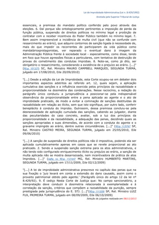 Lei de Improbidade Administrativa (Lei n. 8.429/1992)
Anotada pelo Superior Tribunal de Justiça
essenciais, a premissa do mandato político conferido pelo povo através das
eleições. 6. Daí porque são ontologicamente pertinentes a imposição de perda da
função pública, suspensão de direitos políticos no mínimo legal e proibição de
contratar com e receber incentivos do Poder Público também no mínimo legal. 7.
Bem assim irrepreensível a incidência de multa civil (que não se confunde com
ressarcimento ao erário), que adquire contornos de sanção ligada à necessidade de,
mais do que impedir os recorrentes de participarem da vida pública como
mandatáriosprotagonistas, ver reparado o eventual dano à imagem da
Administração Pública frente à sociedade local - especialmente, como disse, tendo
em foco que houve agressões físicas a particulares, com tentativa de destruição de
provas do cometimento das condutas ímprobas. 8. Note-se, como já dito, ser
obrigatório o ressarcimento, considerando a existência de o prejuízo ao erário. [...]"
(REsp 1013275 SC, Rel. Ministro MAURO CAMPBELL MARQUES, SEGUNDA TURMA,
julgado em 17/08/2010, DJe 20/09/2010)
"[...] Desde a edição da Lei de Improbidade, esta Corte ocupou-se em debater dois
importantes aspectos adstritos ao referido art. 12, quais sejam, a aplicação
cumulativa das sanções e a influência exercida pelos princípios da razoabilidade e
proporcionalidade na dosimetria das condenações. Nesse raciocínio, a redação do
parágrafo único conduziu a jurisprudência a posicionar-se pela indispensável
observância da proporcionalidade entre a pena aplicada ao agente e o ato de
improbidade praticado, de modo a evitar a cominação de sanções destituídas de
razoabilidade em relação ao ilícito, sem que isto signifique, por outro lado, conferir
beneplácito à conduta do ímprobo. Outrossim, dessa premissa concluiu-se pela
desnecessidade de aplicação cumulada das sanções, cabendo ao julgador, diante
das peculiaridades do caso concreto, avaliar, sob a luz dos princípios da
proporcionalidade e da razoabilidade, a adequação das penas, decidindo quais as
sanções apropriadas e suas dimensões, de acordo com a conduta do agente e o
gravame impingido ao erário, dentre outras circunstâncias. [...]" (REsp 1135767 SP,
Rel. Ministro CASTRO MEIRA, SEGUNDA TURMA, julgado em 25/05/2010, DJe
09/06/2010)
"[...] A sanção de suspensão de direitos políticos não é impositiva, podendo ela ser
aplicada cumulativamente apenas em casos que se revele proporcional ao ato
praticado. 2. Sendo a suspensão sanção extrema para os atos administrativos, e
não tendo sido configurado enriquecimento ilícito ou prejuízo ao erário, a sanção de
multa aplicada não se mostra desarrazoada, nem incentivadora de prática de atos
ímprobos. [...]" (AgRg no REsp 1121647 MG, Rel. Ministro HUMBERTO MARTINS,
SEGUNDA TURMA, julgado em 17/11/2009, DJe 02/12/2009)
"[...] A lei de improbidade administrativa prescreve no capítulo das penas que na
sua fixação o 'juiz levará em conta a extensão do dano causado, assim como o
proveito patrimonial obtido pelo agente.' (Parágrafo único do artigo 12 da lei nº
8.429/92). 9. É cediço Nesta Corte de Justiça que: No campo sancionatório, a
interpretação deve conduzir à dosimetria relacionada à exemplariedade e à
correlação da sanção, critérios que compõem a razoabilidade da punição, sempre
prestigiada pela jurisprudência do E. STJ. [...]"(REsp 1113200 SP, Rel. Ministro LUIZ
FUX, PRIMEIRA TURMA, julgado em 08/09/2009, DJe 06/10/2009)
Seleção de julgados realizada em 08/11/2013
 