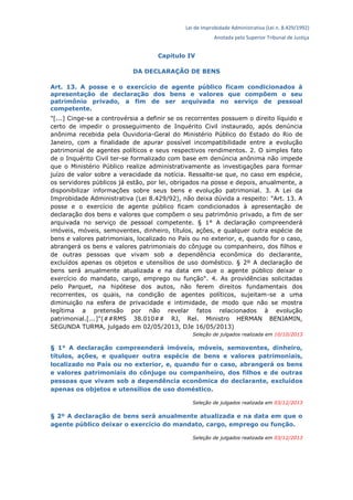 Lei de Improbidade Administrativa (Lei n. 8.429/1992)
Anotada pelo Superior Tribunal de Justiça
Capítulo IV
DA DECLARAÇÃO DE BENS
Art. 13. A posse e o exercício de agente público ficam condicionados à
apresentação de declaração dos bens e valores que compõem o seu
patrimônio privado, a fim de ser arquivada no serviço de pessoal
competente.
"[...] Cinge-se a controvérsia a definir se os recorrentes possuem o direito líquido e
certo de impedir o prosseguimento de Inquérito Civil instaurado, após denúncia
anônima recebida pela Ouvidoria-Geral do Ministério Público do Estado do Rio de
Janeiro, com a finalidade de apurar possível incompatibilidade entre a evolução
patrimonial de agentes políticos e seus respectivos rendimentos. 2. O simples fato
de o Inquérito Civil ter-se formalizado com base em denúncia anônima não impede
que o Ministério Público realize administrativamente as investigações para formar
juízo de valor sobre a veracidade da notícia. Ressalte-se que, no caso em espécie,
os servidores públicos já estão, por lei, obrigados na posse e depois, anualmente, a
disponibilizar informações sobre seus bens e evolução patrimonial. 3. A Lei da
Improbidade Administrativa (Lei 8.429/92), não deixa dúvida a respeito: "Art. 13. A
posse e o exercício de agente público ficam condicionados à apresentação de
declaração dos bens e valores que compõem o seu patrimônio privado, a fim de ser
arquivada no serviço de pessoal competente. § 1° A declaração compreenderá
imóveis, móveis, semoventes, dinheiro, títulos, ações, e qualquer outra espécie de
bens e valores patrimoniais, localizado no País ou no exterior, e, quando for o caso,
abrangerá os bens e valores patrimoniais do cônjuge ou companheiro, dos filhos e
de outras pessoas que vivam sob a dependência econômica do declarante,
excluídos apenas os objetos e utensílios de uso doméstico. § 2º A declaração de
bens será anualmente atualizada e na data em que o agente público deixar o
exercício do mandato, cargo, emprego ou função". 4. As providências solicitadas
pelo Parquet, na hipótese dos autos, não ferem direitos fundamentais dos
recorrentes, os quais, na condição de agentes políticos, sujeitam-se a uma
diminuição na esfera de privacidade e intimidade, de modo que não se mostra
legítima a pretensão por não revelar fatos relacionados à evolução
patrimonial.[...]"(##RMS 38.010## RJ, Rel. Ministro HERMAN BENJAMIN,
SEGUNDA TURMA, julgado em 02/05/2013, DJe 16/05/2013)
Seleção de julgados realizada em 10/10/2013
§ 1° A declaração compreenderá imóveis, móveis, semoventes, dinheiro,
títulos, ações, e qualquer outra espécie de bens e valores patrimoniais,
localizado no País ou no exterior, e, quando for o caso, abrangerá os bens
e valores patrimoniais do cônjuge ou companheiro, dos filhos e de outras
pessoas que vivam sob a dependência econômica do declarante, excluídos
apenas os objetos e utensílios de uso doméstico.
Seleção de julgados realizada em 03/12/2013
§ 2º A declaração de bens será anualmente atualizada e na data em que o
agente público deixar o exercício do mandato, cargo, emprego ou função.
Seleção de julgados realizada em 03/12/2013
 