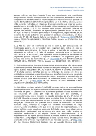 Lei de Improbidade Administrativa (Lei n. 8.429/1992)
Anotada pelo Superior Tribunal de Justiça
agentes políticos, esta Corte Superior firmou seu entendimento pela possibilidade
de ajuizamento de ação de improbidade em face dos mesmos, em razão da perfeita
compatibilidade existente entre o regime especial de responsabilização política e o
regime de improbidade administrativa previsto na Lei n. 8.429/92, cabendo, apenas
e tão-somente, restrições em relação ao órgão competente para impor as sanções
quando houver previsão de foro privilegiado ratione personae na Constituição da
República vigente. [...] 3. Em segundo lugar porque, admitindo tratar-se de
agentes não políticos, o conceito de 'agente público' previsto no art. 2º da Lei n.
8.429/92 é amplo o suficiente para albergar os magistrados, especialmente, se, no
exercício da função judicante, eles praticarem condutas enquadráveis, em tese,
pelos arts. 9º, 10 e 11 daquele diploma normativo.[...]' " (AgRg no Ag 1338058 MG, Rel.
Ministro BENEDITO GONÇALVES, PRIMEIRA TURMA, julgado em 05/04/2011, DJe
08/04/2011)
"[...] Não há falar em ocorrência de bis in idem e, por consequência, em
ilegitimidade passiva do ex-vereador para responder pela prática de atos de
improbidade administrativa, de forma a estear a extinção do processo sem
julgamento do mérito. [...] 'Não há qualquer antinomia entre o Decreto-Lei
201/1967 e a Lei 8.429/1992, pois a primeira impõe ao prefeito e vereadores um
julgamento político, enquanto a segunda submete-os ao julgamento pela via
judicial, pela prática do mesmo fato [...].'" (REsp 1196581 RJ, Rel. Ministro ARNALDO
ESTEVES LIMA, PRIMEIRA TURMA, julgado em 16/12/2010, DJe 02/02/2011)
"[...] Os sujeitos ativos dos atos de improbidade administrativa, não são somente
os servidores públicos, mas todos aqueles que estejam abrangidos no conceito de
agente público, insculpido no art. 2º, da Lei n.º 8.429/92. 4. Deveras, a Lei Federal
nº 8.429/92 dedicou científica atenção na atribuição da sujeição do dever de
probidade administrativa ao agente público, que se reflete internamente na relação
estabelecida entre ele e a Administração Pública, ampliando a categorização de
servidor público, para além do conceito de funcionário público contido no Código
Penal (art. 327).[...]" (REsp 1081098 DF, Rel. Ministro LUIZ FUX, PRIMEIRA TURMA,
julgado em 04/08/2009, DJe 03/09/2009)
"[...] Os ilícitos previstos na Lei n.º 8.429/92 encerram delitos de responsabilidade
quando perpetrados por agentes políticos diferenciando-se daqueles praticados por
servidores em geral. 4. Determinadas autoridades públicas não são assemelhados
aos servidores em geral, por força do cargo por elas exercido, e,
conseqüentemente, não se inserem na redução conceitual do art. 2º da Lei n.º
8.429/92 ('Reputa-se agente público, para os efeitos desta lei, todo aquele que
exerce, ainda que transitoriamente ou sem remuneração, por eleição, nomeação,
designação, contratação ou qualquer outra forma de investidura ou vínculo,
mandato, cargo, emprego ou função nas entidades mencionadas no artigo
anterior'), posto encartados na lei que prevê os crimes de responsabilidade. 5. O
agente político exerce parcela de soberania do Estado e pour cause atuam com a
independência inextensível aos servidores em geral, que estão sujeitos às
limitações hierárquicas e ao regime comum de responsabilidade. 6. A
responsabilidade do agente político obedece a padrões diversos e é perquirida por
outros meios. A imputação de improbidade a esses agentes implica em categorizar
a conduta como 'crime de responsabilidade', de natureza especial.[...]" (REsp 769811
SP, Rel. Ministro FRANCISCO FALCÃO, Rel. p/ Acórdão Ministro LUIZ FUX,
 