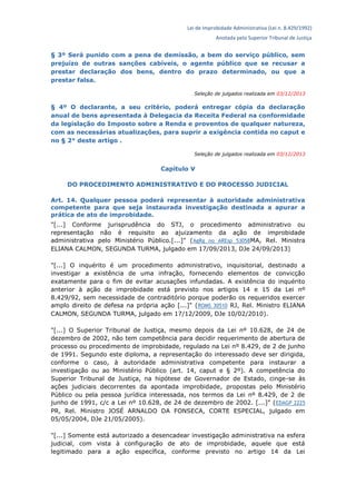Lei de Improbidade Administrativa (Lei n. 8.429/1992)
Anotada pelo Superior Tribunal de Justiça
§ 3º Será punido com a pena de demissão, a bem do serviço público, sem
prejuízo de outras sanções cabíveis, o agente público que se recusar a
prestar declaração dos bens, dentro do prazo determinado, ou que a
prestar falsa.
Seleção de julgados realizada em 03/12/2013
§ 4º O declarante, a seu critério, poderá entregar cópia da declaração
anual de bens apresentada à Delegacia da Receita Federal na conformidade
da legislação do Imposto sobre a Renda e proventos de qualquer natureza,
com as necessárias atualizações, para suprir a exigência contida no caput e
no § 2° deste artigo .
Seleção de julgados realizada em 03/12/2013
Capítulo V
DO PROCEDIMENTO ADMINISTRATIVO E DO PROCESSO JUDICIAL
Art. 14. Qualquer pessoa poderá representar à autoridade administrativa
competente para que seja instaurada investigação destinada a apurar a
prática de ato de improbidade.
"[...] Conforme jurisprudência do STJ, o procedimento administrativo ou
representação não é requisito ao ajuizamento da ação de improbidade
administrativa pelo Ministério Público.[...]" (AgRg no AREsp 53058MA, Rel. Ministra
ELIANA CALMON, SEGUNDA TURMA, julgado em 17/09/2013, DJe 24/09/2013)
"[...] O inquérito é um procedimento administrativo, inquisitorial, destinado a
investigar a existência de uma infração, fornecendo elementos de convicção
exatamente para o fim de evitar acusações infundadas. A existência do inquérito
anterior à ação de improbidade está previsto nos artigos 14 e 15 da Lei nº
8.429/92, sem necessidade de contraditório porque poderão os requeridos exercer
amplo direito de defesa na própria ação [...]" (ROMS 30510 RJ, Rel. Ministro ELIANA
CALMON, SEGUNDA TURMA, julgado em 17/12/2009, DJe 10/02/2010).
"[...] O Superior Tribunal de Justiça, mesmo depois da Lei nº 10.628, de 24 de
dezembro de 2002, não tem competência para decidir requerimento de abertura de
processo ou procedimento de improbidade, regulado na Lei nº 8.429, de 2 de junho
de 1991. Segundo este diploma, a representação do interessado deve ser dirigida,
conforme o caso, à autoridade administrativa competente para instaurar a
investigação ou ao Ministério Público (art. 14, caput e § 2º). A competência do
Superior Tribunal de Justiça, na hipótese de Governador de Estado, cinge-se às
ações judiciais decorrentes da apontada improbidade, propostas pelo Ministério
Público ou pela pessoa jurídica interessada, nos termos da Lei nº 8.429, de 2 de
junho de 1991, c/c a Lei nº 10.628, de 24 de dezembro de 2002. [...]" (EDAGP 2225
PR, Rel. Ministro JOSÉ ARNALDO DA FONSECA, CORTE ESPECIAL, julgado em
05/05/2004, DJe 21/05/2005).
"[...] Somente está autorizado a desencadear investigação administrativa na esfera
judicial, com vista à configuração de ato de improbidade, aquele que está
legitimado para a ação específica, conforme previsto no artigo 14 da Lei
 