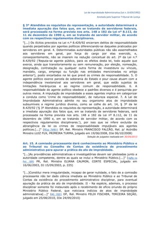 Lei de Improbidade Administrativa (Lei n. 8.429/1992)
Anotada pelo Superior Tribunal de Justiça
§ 3º Atendidos os requisitos da representação, a autoridade determinará a
imediata apuração dos fatos que, em se tratando de servidores federais,
será processada na forma prevista nos arts. 148 a 182 da Lei nº 8.112, de
11 de dezembro de 1990 e, em se tratando de servidor militar, de acordo
com os respectivos regulamentos disciplinares.
"[...] Os ilícitos previstos na Lei n.º 8.429/92 encerram delitos de responsabilidade
quando perpetrados por agentes políticos diferenciando-se daqueles praticados por
servidores em geral. 4. Determinadas autoridades públicas não são assemelhados
aos servidores em geral, por força do cargo por elas exercido, e,
conseqüentemente, não se inserem na redução conceitual do art. 2º da Lei n.º
8.429/92 ('Reputa-se agente público, para os efeitos desta lei, todo aquele que
exerce, ainda que transitoriamente ou sem remuneração, por eleição, nomeação,
designação, contratação ou qualquer outra forma de investidura ou vínculo,
mandato, cargo, emprego ou função nas entidades mencionadas no artigo
anterior'), posto encartados na lei que prevê os crimes de responsabilidade. 5. O
agente político exerce parcela de soberania do Estado e pour cause atuam com a
independência inextensível aos servidores em geral, que estão sujeitos às
limitações hierárquicas e ao regime comum de responsabilidade. 6. A
responsabilidade do agente político obedece a padrões diversos e é perquirida por
outros meios. A imputação de improbidade a esses agentes implica em categorizar
a conduta como 'crime de responsabilidade', de natureza especial. 7. A Lei de
Improbidade Administrativa admite no seu organismo atos de improbidade
subsumíveis a regime jurídico diverso, como se colhe do art. 14, § 3º da lei
8.429/92 ('§ 3º Atendidos os requisitos da representação, a autoridade determinará
a imediata apuração dos fatos que, em se tratando de servidores federais, será
processada na forma prevista nos arts. 148 a 182 da Lei nº 8.112, de 11 de
dezembro de 1990 e, em se tratando de servidor militar, de acordo com os
respectivos regulamentos disciplinares.'), por isso que se infere excluída da
abrangência da lei os crimes de responsabilidade imputáveis aos agentes
políticos.[...]" (REsp 769811 SP, Rel. Ministro FRANCISCO FALCÃO, Rel. p/ Acórdão
Ministro LUIZ FUX, PRIMEIRA TURMA, julgado em 19/06/2008, DJe 06/10/2008)
Seleção de julgados realizada em 30/09/2013
Art. 15. A comissão processante dará conhecimento ao Ministério Público e
ao Tribunal ou Conselho de Contas da existência de procedimento
administrativo para apurar a prática de ato de improbidade.
"[...]As providências administrativas e investigatórias devem ser pleiteadas junto a
autoridade competente, dentre as quais se inclui o Ministério Público.[...]" (AgRg na
Pet 1895 PR, Rel. Ministra ELIANA CALMON, CORTE ESPECIAL, julgado em
16/06/2003, DJ 15/09/2003, p. 225)
"[...]Constitui mera irregularidade, incapaz de gerar nulidade, o fato de a comissão
processante não ter dado ciência imediata ao Ministério Público e ao Tribunal de
Contas da existência do procedimento administrativo disciplinar, para eventual
apuração da prática de ato de improbidade. II - Na espécie, ademais, o processo
disciplinar somente foi instaurado após o recebimento de ofício oriundo do próprio
Ministério Público Federal, que noticiava indícios de atos de improbidade
administrativa[...]" (MS 15021 DF, Rel. Ministro FELIX FISCHER, TERCEIRA SEÇÃO,
julgado em 25/08/2010, DJe 24/09/2010)
 