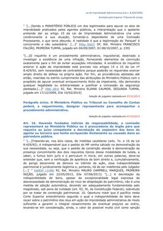Lei de Improbidade Administrativa (Lei n. 8.429/1992)
Anotada pelo Superior Tribunal de Justiça
" '[...]Sendo o MINISTÉRIO PÚBLICO um dos legitimados para apurar os atos de
improbidade praticados pelos agentes públicos, a interpretação que o apelante
pretende dar ao artigo 15 da Lei de Improbidade Administrativa cria uma
condicionante à sua atuação, tornando-o dependente de uma Comissão
Processante, o que seria absurdo. A realidade é que a legitimação do 'Parquet' é
concorrente e não subsidiária.' [...]" (REsp 956221 SP, Rel. Ministro FRANCISCO
FALCÃO, PRIMEIRA TURMA, julgado em 04/09/2007, DJ 08/10/2007, p. 239)
"[...]O inquérito é um procedimento administrativo, inquisitorial, destinado a
investigar a existência de uma infração, fornecendo elementos de convicção
exatamente para o fim de evitar acusações infundadas. A existência do inquérito
anterior à ação de improbidade está previsto nos artigos 14 e 15 da Lei nº
8.429/92, sem necessidade de contraditório porque poderão os requeridos exercer
amplo direito de defesa na própria ação. Por fim, as providências adotadas até
então, inseridas no estrito cumprimento das atribuições do Ministério Público com o
propósito de apurar eventual enriquecimento ilícito da impetrante, não demonstra
qualquer ilegalidade ou arbitrariedade a justificar a concessão da segurança
pleiteada.[...]" (RMS 30510 RJ, Rel. Ministra ELIANA CALMON, SEGUNDA TURMA,
julgado em 17/12/2009, DJe 10/02/2010)
Seleção de julgados realizada em 07/12/2013
Parágrafo único. O Ministério Público ou Tribunal ou Conselho de Contas
poderá, a requerimento, designar representante para acompanhar o
procedimento administrativo.
Seleção de julgados realizada em 07/10/2013
Art. 16. Havendo fundados indícios de responsabilidade, a comissão
representará ao Ministério Público ou à procuradoria do órgão para que
requeira ao juízo competente a decretação do seqüestro dos bens do
agente ou terceiro que tenha enriquecido ilicitamente ou causado dano ao
patrimônio público.
" '[...]Tratando-se, nos dois casos, de medidas cautelares (arts. 7o. e 16 da Lei
8.429/92), é indispensável que o pedido do MP venha calcado na demonstração da
sua necessidade, ou seja, que o pedido de constrição atenda à demonstração da
presença concomitante dos dois requisitos típicos dessa modalidade de tutela, a
saber, o fumus boni juris e o periculum in mora; em outras palavras, deve-se
entender que, sem a verificação de aparência de bom direito e, cumulativamente,
de perigo decorrente da demora no trâmite da ação, essa indisponibilidade
patrimonial é juridicamente ilegítima e, portanto, há de ser indeferida pelo Julgador
[...]' " (AERESP 1315092 RJ, Rel. Ministro MAURO CAMPBELL MARQUES, PRIMEIRA
SEÇÃO, julgado em 22/05/2013, DJe 07/06/2013) "[...] A decretação da
indisponibilidade de bens, apesar da excepcionalidade legal expressa da
desnecessidade da demonstração do risco de dilapidação do patrimônio, não é uma
medida de adoção automática, devendo ser adequadamente fundamentada pelo
magistrado, sob pena de nulidade (art. 93, IX, da Constituição Federal), sobretudo
por se tratar de constrição patrimonial. 10. Oportuno notar que é pacífico nesta
Corte Superior entendimento segundo o qual a indisponibilidade de bens deve
recair sobre o patrimônio dos réus em ação de improbidade administrativa de modo
suficiente a garantir o integral ressarcimento de eventual prejuízo ao erário,
levando-se em consideração, ainda, o valor de possível multa civil como sanção
 