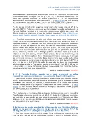 Lei de Improbidade Administrativa (Lei n. 8.429/1992)
Anotada pelo Superior Tribunal de Justiça
expressamente a possibilidade de transação, acordo ou conciliação nos processos
que tramitam sob a sua égide (art. 17, § 1º, da LIA). 2. O Código de Processo Civil
deve ser aplicado somente de forma subsidiária à Lei de Improbidade
Administrativa. Microssistema de tutela coletiva.[...]" (REsp 1217554 SP, Rel. Ministra
ELIANA CALMON, SEGUNDA TURMA, julgado em 15/08/2013, DJe 22/08/2013)
"[...] o acordo firmado entre as partes é expressamente vedado pelo art. 17, § 1º,
da Lei 8.429/92. Portanto, a sentença que homologou transação realizada entre a
Fazenda Pública Municipal e o recorrente, reconhecendo débito para com este
último, mostra-se totalmente eivada de nulidade insanável." (REsp 1198424/PR, Rel.
Ministro MAURO CAMPBELL MARQUES, SEGUNDA TURMA, julgado em 12/04/2012, DJe 18/04/2012)
"[...] É cabível a propositura de ação civil pública que tenha como fundamento a
prática de ato de improbidade administrativa, tendo em vista a natureza difusa do
interesse tutelado. '[...] Exsurge fácil, até, verificar que - no tocante ao patrimônio
público - a ação de reparação do dano, por atos de improbidade administrativa,
possui âmbito mais amplo, do que a ação civil pública, em razão e por força das
mencionadas especificações. Sem esquecer de que, no seu perímetro, se acha o
erário, o tesouro, dizente com as finanças públicas. Os atos e fatos, que levam a
intentar a ação civil pública, afloram menos graves, do que os modelados, para
ensejar a ação de reparação do dano. Há escalas distintas de ataque, ou de ameaça
ao patrimônio público, de manifesto. Basta terem mente que a ação civil pública
admite transação e compromisso de ajustamento (art. 52, §62, da Lei 7.347/85 e
art. 113, da Lei n. 8.078/90). Na ação de reparação de dano, por improbidade
administrativa, proíbe-se "transação, acordo ou conciliação" (art. 17, § 12, da Lei
n. 8.429/92). [...]' " (REsp 757595## MG, Rel. Ministro LUIZ FUX, PRIMEIRA TURMA,
julgado em 04/03/2008, DJe 30/04/2008)
Seleção de julgados realizada em 10/10/2013
§ 2º A Fazenda Pública, quando for o caso, promoverá as ações
necessárias à complementação do ressarcimento do patrimônio público.
"[...] Esta Corte Superior possui jurisprudência no sentido de que, havendo dano ao
erário, o ressarcimento deve ser integral e exatamente igual à extensão do dano
suportado, uma vez que, na verdade, o ressarcimento não é sanção, mas simples
medida conseqüencial cujo objetivo é reequilibrar os cofres públicos [...]" (REsp
1042100 ES, Rel. Ministro MAURO CAMPBELL MARQUES, SEGUNDA TURMA, julgado
em 17/08/2010, DJe 20/09/2010)
"'[...] No tocante ao município, aliás, a alegação de litisconsórcio passivo necessário
fica afastada pela norma contida no art. 17, § 2º, da Lei 8.429/92, que possibilita,
ao contrário, a sua adesão ao polo ativo da demanda [...].'"(##AgRg no REsp
759.646## SP, Rel. Ministro TEORI ALBINO ZAVASCKI, PRIMEIRA TURMA, julgado
em 23/03/2010, DJe 30/03/2010)
Seleção de julgados realizada em 08/10/2013
§ 3o No caso de a ação principal ter sido proposta pelo Ministério Público,
aplica-se, no que couber, o disposto no § 3o do art. 6o da Lei no 4.717, de
29 de junho de 1965. (Redação dada pela Lei nº 9.366, de 1996)
"[...] as duas turmas de direito público desta Corte perfilharam o entendimento de
que 'na ação civil por ato de improbidade, quando o autor é o Ministério Público,
 