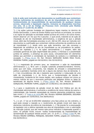 Lei de Improbidade Administrativa (Lei n. 8.429/1992)
Anotada pelo Superior Tribunal de Justiça
Seleção de julgados realizada em 08/10/2013
§ 6o A ação será instruída com documentos ou justificação que contenham
indícios suficientes da existência do ato de improbidade ou com razões
fundamentadas da impossibilidade de apresentação de qualquer dessas
provas, observada a legislação vigente, inclusive as disposições inscritas
nos arts. 16 a 18 do Código de Processo Civil. (Incluído pela Medida
Provisória nº 2.225-45, de 2001)
"[...] As ações judiciais fundadas em dispositivos legais insertos no domínio do
Direito Sancionador, o ramo do Direito Público que formula os princípios, as normas
e as regras de aplicação na atividade estatal punitiva de crimes e de outros ilícitos,
devem observar um rito que lhe é peculiar, o qual prevê, tratando-se de ação de
imputação de ato de improbidade administrativa, a exigência de que a petição
inicial, além das formalidades previstas no art. 282 do CPC, deva ser instruída com
documentos ou justificação que contenham indícios suficientes da existência do ato
de improbidade [...], sendo certo que ação temerária, que não convença o
Magistrado da existência do ato de improbidade ou da procedência do pedido,
deverá ser rejeitada [...] 4. As ações sancionatórias [...] exigem, além das
condições genéricas da ação (legitimidade das partes, o interesse e a possibilidade
jurídica do pedido), a presença da justa causa, consubstanciada em elementos
sólidos que permitem a constatação da tipicidade da conduta e a viabilidade da
acusação. [...]"(REsp 952.351 RJ, Rel. Ministro NAPOLEÃO NUNES MAIA FILHO,
PRIMEIRA TURMA, julgado em 04/10/2012, DJe 22/10/2012)
"[...] o magistrado de primeiro grau, ao recepcionar a ação de improbidade
administrativa [...], fê-lo sem o exigido substrato probatório/indiciário mínimo,
posto que com base, unicamente, nas relações de amizade e companheirismo
político e partidário mantidos entre ele e alguns dos demais réus da demanda. 3.
[...] tais circunstâncias não são o bastante para sustentar a instauração de uma
ação de improbidade [...], de forma que a fundamentação da decisão é
insubsistente, fundando-se em meras ilações, sem qualquer amparo em prova ou
mesmo indícios de que o recorrente participou dos alegados ilícitos ou deles foi
beneficiado de alguma forma. [...]"(REsp 1206729 CE, Rel. Ministro BENEDITO
GONÇALVES, PRIMEIRA TURMA, julgado em 21/06/2012, DJe 28/06/2012)
"[...] para o recebimento da petição inicial de Ação Civil Pública por ato de
improbidade administrativa, é suficiente a existência de meros indícios de autoria e
materialidade, não havendo necessidade de maiores elementos probatórios nessa
fase inicial [...]" (AgRg no Ag 1297921MS, Rel. Ministro HERMAN BENJAMIN, SEGUNDA
TURMA, julgado em 15/05/2012, DJe 28/05/2012)
"[...] o art. 17 da Lei 8.429/1992 estabelece uma fase prévia ao rito ordinário, a
qual pode ensejar a rejeição ou o recebimento da petição inicial com base nos
elementos indiciários da prática de improbidade. [...] Tão grande foi a preocupação
do legislador com a efetiva repressão aos atos de improbidade e com a valorização
da instrução judicial, que até mesmo esta prova indiciária é dispensada quando o
autor, na petição inicial, trouxer 'razões fundamentadas da impossibilidade de
apresentação de qualquer dessas provas' (art. 17, § 6°). [...]"(REsp 1116964 PI, Rel.
Ministro MAURO CAMPBELL MARQUES, SEGUNDA TURMA, julgado em 15/03/2011,
DJe 02/05/2011)
 