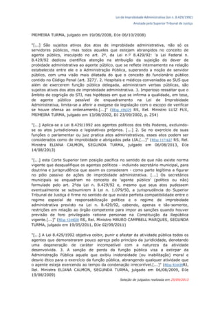 Lei de Improbidade Administrativa (Lei n. 8.429/1992)
Anotada pelo Superior Tribunal de Justiça
PRIMEIRA TURMA, julgado em 19/06/2008, DJe 06/10/2008)
"[...] São sujeitos ativos dos atos de improbidade administrativa, não só os
servidores públicos, mas todos aqueles que estejam abrangidos no conceito de
agente público, insculpido no art. 2º, da Lei n.º 8.429/92: 'a Lei Federal n.
8.429/92 dedicou científica atenção na atribuição da sujeição do dever de
probidade administrativa ao agente público, que se reflete internamente na relação
estabelecida entre ele e a Administração Pública, superando a noção de servidor
público, com uma visão mais dilatada do que o conceito do funcionário público
contido no Código Penal (art. 327)'. 2. Hospitais e médicos conveniados ao SUS que
além de exercerem função pública delegada, administram verbas públicas, são
sujeitos ativos dos atos de improbidade administrativa. 3. Imperioso ressaltar que o
âmbito de cognição do STJ, nas hipóteses em que se infirma a qualidade, em tese,
de agente público passível de enquadramento na Lei de Improbidade
Administrativa, limita-se a aferir a exegese da legislação com o escopo de verificar
se houve ofensa ao ordenamento.[...]" (REsp 416329 RS, Rel. Ministro LUIZ FUX,
PRIMEIRA TURMA, julgado em 13/08/2002, DJ 23/09/2002, p. 254)
"[...] Aplica-se a Lei 8.429/1992 aos agentes políticos dos três Poderes, excluindo-
se os atos jurisdicionais e legislativos próprios. [...] 2. Se no exercício de suas
funções o parlamentar ou juiz pratica atos administrativos, esses atos podem ser
considerados como de improbidade e abrigados pela LIA.[...]" (REsp 1171627 RS, Rel.
Ministra ELIANA CALMON, SEGUNDA TURMA, julgado em 06/08/2013, DJe
14/08/2013)
"[...] esta Corte Superior tem posição pacífica no sentido de que não existe norma
vigente que desqualifique os agentes políticos - incluindo secretário municipal, para
doutrina e jurisprudência que assim os consideram - como parte legítima a figurar
no pólo passivo de ações de improbidade administrativa. [...] Os secretários
municipais se enquadram no conceito de 'agente público' (político ou não)
formulado pelo art. 2ºda Lei n. 8.429/92 e, mesmo que seus atos pudessem
eventualmente se subsumirem à Lei n. 1.079/50, a jurisprudência do Superior
Tribunal de Justiça é firme no sentido de que existe perfeita compatibilidade entre o
regime especial de responsabilização política e o regime de improbidade
administrativa previsto na Lei n. 8.429/92, cabendo, apenas e tão-somente,
restrições em relação ao órgão competente para impor as sanções quando houver
previsão de foro privilegiado ratione personae na Constituição da República
vigente.[...]" (REsp 1244028 RS, Rel. Ministro MAURO CAMPBELL MARQUES, SEGUNDA
TURMA, julgado em 19/05/2011, DJe 02/09/2011)
"[...] A Lei 8.429/1992 objetiva coibir, punir e afastar da atividade pública todos os
agentes que demonstraram pouco apreço pelo princípio da juridicidade, denotando
uma degeneração de caráter incompatível com a natureza da atividade
desenvolvida. 3. A sanção de perda da função pública visa a extirpar da
Administração Pública aquele que exibiu inidoneidade (ou inabilitação) moral e
desvio ético para o exercício da função pública, abrangendo qualquer atividade que
o agente esteja exercendo ao tempo da condenação irrecorrível.[...]" (REsp 924439RJ,
Rel. Ministra ELIANA CALMON, SEGUNDA TURMA, julgado em 06/08/2009, DJe
19/08/2009)
Seleção de julgados realizada em 25/09/2013
 