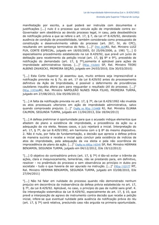 Lei de Improbidade Administrativa (Lei n. 8.429/1992)
Anotada pelo Superior Tribunal de Justiça
manifestação por escrito, a qual poderá ser instruída com documentos e
justificações [...] nulo é o processo que veicula ação de improbidade contra ex-
Governador sem obediência ao devido processo legal, in casu, pela desobediência
de notificação prévia a que se refere o art. 17, § 7, da Lei nº 8.429/92, denotando
ausência de condição de procedibilidade, também considerada como pressuposto de
constituição e desenvolvimento válido do processo (art. 267, IV, do CPC),
resultando em sentença terminativa do feito. [...]" (Pet 2639RJ, Rel. Ministro LUIZ
FUX, CORTE ESPECIAL, julgado em 18/05/2005, DJ 25/09/2006, p. 198) "[...] O
especialíssimo procedimento estabelecido na Lei 8.429/92, que prevê um juízo de
delibação para recebimento da petição inicial (art. 17, §§ 8º e 9º), precedido de
notificação do demandado (art. 17, § 7º),somente é aplicável para ações de
improbidade administrativa típicas. [...]" (REsp 1163643 SP, Rel. Ministro TEORI
ALBINO ZAVASCKI, PRIMEIRA SEÇÃO, julgado em 24/03/2010, DJe 30/03/2010)
"[...] Esta Corte Superior já assentou que, muito embora seja imprescindível a
notificação prevista no § 7o. do art. 17 da Lei 8.429/92 antes do processamento
definitivo da Ação de Improbidade, é possível o deferimento de providências
cautelares inaudita altera pars para resguardar o resultado útil do processo. [...]"
(REsp 1197444RJ, Rel. Ministro NAPOLEÃO NUNES MAIA FILHO, PRIMEIRA TURMA,
julgado em 27/08/2013, DJe 05/09/2013)
"[...] A falta da notificação prevista no art. 17, § 7º, da Lei 8.429/1992 não invalida
os atos processuais ulteriores em ação de improbidade administrativa, salvo
quando comprovado prejuízo. [...]" (AgRg no REsp 1134408 RJ, Rel. Ministra ELIANA
CALMON, SEGUNDA TURMA, julgado em 11/04/2013, DJe 18/04/2013)
"[...] A defesa preliminar é oportunidade para que o acusado indique elementos que
afastem de plano a existência de improbidade, a procedência da ação ou a
adequação da via eleita. Nesses casos, o juiz rejeitará a inicial. Interpretação do
art. 17, § 7º, da Lei 8.429/1992, em harmonia com o § 8º do mesmo dispositivo.
2. Não é nula, por falta de fundamentação, a decisão que aprecia a defesa prévia
de maneira sucinta e recebe a inicial após concluir pela existência de indícios de
atos de improbidade, pela adequação da via eleita e pela não ocorrência de
improcedência de plano da ação. [...]" (AgRg no AREsp 142545 SP, Rel. Ministro HERMAN
BENJAMIN, SEGUNDA TURMA, julgado em 04/12/2012, DJe 19/12/2012)
"[...] O objetivo do contraditório prévio (art. 17, § 7º) é tão-só evitar o trâmite de
ações, clara e inequivocamente, temerárias, não se prestando para, em definitivo,
resolver - no preâmbulo do processo e sem observância ao princípio in dubio pro
societate - tudo o que haveria de ser apurado na instrução. [...]" (REsp 1122177 MT,
Rel. Ministro HERMAN BENJAMIN, SEGUNDA TURMA, julgado em 03/08/2010, DJe
27/04/2011)
"[...] Não há falar em nulidade do processo quando não demonstrado nenhum
prejuízo em decorrência da inobservância da defesa prévia estabelecida no art. 17,
§ 7º, da Lei 8.429/92. Aplicável, no caso, o princípio do pas de nullité sans grief. 4.
Da interpretação sistemática da Lei 8.429/92, especialmente do art. 17, § 10, que
prevê a interposição de agravo de instrumento contra decisão que recebe a petição
inicial, infere-se que eventual nulidade pela ausência da notificação prévia do réu
(art. 17, § 7º) será relativa, precluindo caso não arguida na primeira oportunidade.
 