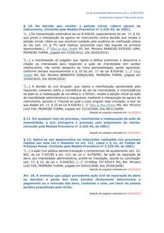 Lei de Improbidade Administrativa (Lei n. 8.429/1992)
Anotada pelo Superior Tribunal de Justiça
§ 10. Da decisão que receber a petição inicial, caberá agravo de
instrumento. (Incluído pela Medida Provisória nº 2.225-45, de 2001)
"[...] Da interpretação sistemática da Lei 8.429/92, especialmente do art. 17, § 10,
que prevê a interposição de agravo de instrumento contra decisão que recebe a
petição inicial, infere-se que eventual nulidade pela ausência da notificação prévia
do réu (art. 17, § 7º) será relativa, precluindo caso não arguida na primeira
oportunidade.[...]" (EDcl no REsp 1194009 SP, Rel. Ministro ARNALDO ESTEVES LIMA,
PRIMEIRA TURMA, julgado em 17/05/2012, DJe 30/05/2012)
"[...] a manifestação do julgador que rejeita a defesa preliminar e determina a
citação do interessado para responder a ação de improbidade tem caráter
interlocutório, não sendo despacho de mera admissibilidade, sendo agravável,
conforme declara expressamente o § 10 do art. 17 da Lei 8.429/92. [...]" (REsp
1029842 RS, Rel. Ministro BENEDITO GONÇALVES, PRIMEIRA TURMA, julgado em
15/04/2010, DJe 28/04/2010)
"[...] A decisão do Juiz Singular, que rejeita a manifestação apresentada pelo
requerido, versando sobre a inexistência do ato de improbidade, a improcedência
da ação ou a inadequação da via eleita e, a fortiori, recebe a petição inicial da ação
de improbidade administrativa é impugnável, mediante a interposição de agravo de
instrumento, perante o Tribunal ao qual o juízo singular está vinculado, a teor do
que dispõe art. 17, § 10 da Lei 8.429/92 [...]" (EDcl no REsp 1073233 MG, Rel. Ministro
LUIZ FUX, PRIMEIRA TURMA, julgado em 13/10/2009, DJe 04/11/2009)
Seleção de julgados realizada em 10/10/2013
§ 11. Em qualquer fase do processo, reconhecida a inadequação da ação de
improbidade, o juiz extinguirá o processo sem julgamento do mérito.
(Incluído pela Medida Provisória nº 2.225-45, de 2001)
Seleção de julgados realizada em 10/10/2013
§ 12. Aplica-se aos depoimentos ou inquirições realizadas nos processos
regidos por esta Lei o disposto no art. 221, caput e § 1o, do Código de
Processo Penal. (Incluído pela Medida Provisória nº 2.225-45, de 2001)
"[...] a ação civil pública admite transação e compromisso de ajustamento (art. 52,
§62, da Lei 7.347/85 e art. 113, da Lei n. 8.078/90). Na ação de reparação de
dano, por improbidade administrativa, proíbe-se 'transação, acordo ou conciliação'
(art. 17, § 12, da Lei n. 8.429/92). [...]" (##REsp 757.595## MG, Rel. Ministro
LUIZ FUX, PRIMEIRA TURMA, julgado em 04/03/2008, DJe 30/04/2008)
Seleção de julgados realizada em 10/10/2013
Art. 18. A sentença que julgar procedente ação civil de reparação de dano
ou decretar a perda dos bens havidos ilicitamente determinará o
pagamento ou a reversão dos bens, conforme o caso, em favor da pessoa
jurídica prejudicada pelo ilícito.
Seleção de julgados realizada em 10/10/2013
 