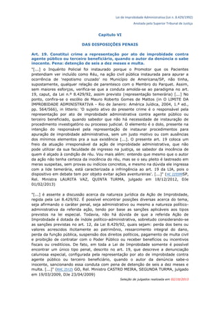 Lei de Improbidade Administrativa (Lei n. 8.429/1992)
Anotada pelo Superior Tribunal de Justiça
Capítulo VI
DAS DISPOSIÇÕES PENAIS
Art. 19. Constitui crime a representação por ato de improbidade contra
agente público ou terceiro beneficiário, quando o autor da denúncia o sabe
inocente. Pena: detenção de seis a dez meses e multa.
"[...] o Inquérito Policial foi instaurado porque o Promotor que os Pacientes
pretendiam ver incluído como Réu, na ação civil pública instaurada para apurar a
ocorrência de 'nepotismo cruzado' no Município de Americana/SP, não tinha,
supostamente, qualquer relação de parentesco com o Membro do Parquet. Assim,
sem maiores esforços, verifica-se que a conduta amolda-se ao paradigma no art.
19, caput, da Lei n.º 8.429/92, assim previsto (representação temerária) [...] No
ponto, confira-se o escólio de Mauro Roberto Gomes de Mattos (in O LIMITE DA
IMPROBIDADE ADMINISTRATIVA - Rio de Janeiro: América Juídica, 2004, 1.ª ed.,
pp. 564/566), in litteris: 'O sujeito ativo do presente crime é o responsável pela
representação por ato de improbidade administrativa contra agente público ou
terceiro beneficiado, quando sabedor que não há necessidade de instauração de
procedimento investigatório ou processo judicial. O elemento é o dolo, presente na
intenção do responsável pela representação de instaurar procedimentos para
apuração de improbidade administrativa, sem um justo motivo ou com ausências
dos mínimos elementos pra a sua existência [...]. O presente art. 19 coloca um
freio da atuação irresponsável da ação de improbidade administrativa, que não
pode utilizar da sua faculdade de ingresso na justiça, se sabedor da inocência de
quem é alçado à condição de réu. Vou mais além: entendo que mesmo que o autor
da ação não tenha certeza da inocência do réu, mas se o seu pleito é lastreado em
meras suspeitas, sem provas ou indícios concretos, e mesmo na dúvida ele ingressa
com a lide temerária, está caracterizada a infringência ao art. 19 da LIA, pois o
dispositivo em debate tem por objeto evitar ações aventureiras'. [...]" (HC 225599SP,
Rel. Ministra LAURITA VAZ, QUINTA TURMA, julgado em 18/12/2012, DJe
01/02/2013)
"[...] é assente a discussão acerca da natureza jurídica da Ação de Improbidade,
regida pela Lei 8.429/92. É possível encontrar posições diversas acerca do tema,
seja afirmando o caráter penal, seja administrativo ou mesmo a natureza político-
administrativa da referida ação, tendo por base as sanções aplicáveis aos tipos
previstos na lei especial. Todavia, não há dúvida de que a referida Ação de
Improbidade é dotada de índole político-administrativa, sobretudo considerando-se
as sanções previstas no art. 12, da Lei 8.429/92, quais sejam: perda dos bens ou
valores acrescidos ilicitamente ao patrimônio, ressarcimento integral do dano,
perda da função pública, suspensão dos direitos políticos, pagamento de multa civil
e proibição de contratar com o Poder Público ou receber benefícios ou incentivos
fiscais ou creditícios. De fato, em toda a Lei de Improbidade somente é possível
encontrar um único tipo penal, descrito no art. 19, que descreve a denunciação
caluniosa especial, configurada pela representação por ato de improbidade contra
agente público ou terceiro beneficiário, quando o autor da denúncia sabe-o
inocente, sancionando essa conduta com pena de detenção de seis a dez meses e
multa. [...]" (RHC 25125 GO, Rel. Ministro CASTRO MEIRA, SEGUNDA TURMA, julgado
em 19/03/2009, DJe 23/04/2009)
Seleção de julgados realizada em 02/10/2013
 