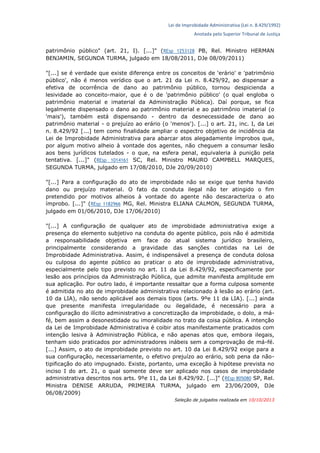 Lei de Improbidade Administrativa (Lei n. 8.429/1992)
Anotada pelo Superior Tribunal de Justiça
patrimônio público" (art. 21, I). [...]" (REsp 1253128 PB, Rel. Ministro HERMAN
BENJAMIN, SEGUNDA TURMA, julgado em 18/08/2011, DJe 08/09/2011)
"[...] se é verdade que existe diferença entre os conceitos de 'erário' e 'patrimônio
público', não é menos verídico que o art. 21 da Lei n. 8.429/92, ao dispensar a
efetiva de ocorrência de dano ao patrimônio público, tornou despicienda a
lesividade ao conceito-maior, que é o de 'patrimônio público' (o qual engloba o
patrimônio material e imaterial da Administração Pública). Daí porque, se fica
legalmente dispensado o dano ao patrimônio material e ao patrimônio imaterial (o
'mais'), também está dispensando - dentro da desnecessidade de dano ao
patrimônio material - o prejuízo ao erário (o 'menos'). [...] o art. 21, inc. I, da Lei
n. 8.429/92 [...] tem como finalidade ampliar o espectro objetivo de incidência da
Lei de Improbidade Administrativa para abarcar atos alegadamente ímprobos que,
por algum motivo alheio à vontade dos agentes, não cheguem a consumar lesão
aos bens jurídicos tutelados - o que, na esfera penal, equivaleria à punição pela
tentativa. [...]" (REsp 1014161 SC, Rel. Ministro MAURO CAMPBELL MARQUES,
SEGUNDA TURMA, julgado em 17/08/2010, DJe 20/09/2010)
"[...] Para a configuração do ato de improbidade não se exige que tenha havido
dano ou prejuízo material. O fato da conduta ilegal não ter atingido o fim
pretendido por motivos alheios à vontade do agente não descaracteriza o ato
ímprobo. [...]" (REsp 1182966 MG, Rel. Ministra ELIANA CALMON, SEGUNDA TURMA,
julgado em 01/06/2010, DJe 17/06/2010)
"[...] A configuração de qualquer ato de improbidade administrativa exige a
presença do elemento subjetivo na conduta do agente público, pois não é admitida
a responsabilidade objetiva em face do atual sistema jurídico brasileiro,
principalmente considerando a gravidade das sanções contidas na Lei de
Improbidade Administrativa. Assim, é indispensável a presença de conduta dolosa
ou culposa do agente público ao praticar o ato de improbidade administrativa,
especialmente pelo tipo previsto no art. 11 da Lei 8.429/92, especificamente por
lesão aos princípios da Administração Pública, que admite manifesta amplitude em
sua aplicação. Por outro lado, é importante ressaltar que a forma culposa somente
é admitida no ato de improbidade administrativa relacionado à lesão ao erário (art.
10 da LIA), não sendo aplicável aos demais tipos (arts. 9ºe 11 da LIA). [...] ainda
que presente manifesta irregularidade ou ilegalidade, é necessário para a
configuração do ilícito administrativo a concretização da improbidade, o dolo, a má-
fé, bem assim a desonestidade ou imoralidade no trato da coisa pública. A intenção
da Lei de Improbidade Administrativa é coibir atos manifestamente praticados com
intenção lesiva à Administração Pública, e não apenas atos que, embora ilegais,
tenham sido praticados por administradores inábeis sem a comprovação de má-fé.
[...] Assim, o ato de improbidade previsto no art. 10 da Lei 8.429/92 exige para a
sua configuração, necessariamente, o efetivo prejuízo ao erário, sob pena da não-
tipificação do ato impugnado. Existe, portanto, uma exceção à hipótese prevista no
inciso I do art. 21, o qual somente deve ser aplicado nos casos de improbidade
administrativa descritos nos arts. 9ºe 11, da Lei 8.429/92. [...]" (REsp 805080 SP, Rel.
Ministra DENISE ARRUDA, PRIMEIRA TURMA, julgado em 23/06/2009, DJe
06/08/2009)
Seleção de julgados realizada em 10/10/2013
 