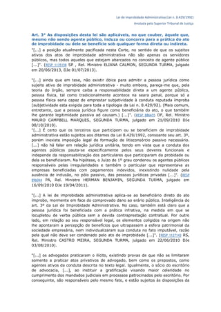 Lei de Improbidade Administrativa (Lei n. 8.429/1992)
Anotada pelo Superior Tribunal de Justiça
Art. 3° As disposições desta lei são aplicáveis, no que couber, àquele que,
mesmo não sendo agente público, induza ou concorra para a prática do ato
de improbidade ou dele se beneficie sob qualquer forma direta ou indireta.
"[...] a posição atualmente pacificada nesta Corte, no sentido de que os sujeitos
ativos dos atos de improbidade administrativa não são apenas os servidores
públicos, mas todos aqueles que estejam abarcados no conceito de agente público
[...]". (RESP 1135158 SP , Rel. Ministro ELIANA CALMON, SEGUNDA TURMA, julgado
em 20/06/2013, DJe 01/07/2013).
"[...] ainda que em tese, não existir óbice para admitir a pessoa jurídica como
sujeito ativo de improbidade administrativa - muito embora, pareça-me que, pela
teoria do órgão, sempre caiba a responsabilidade direta a um agente público,
pessoa física, tal como tradicionalmente acontece na seara penal, porque só a
pessoa física seria capaz de emprestar subjetividade à conduta reputada ímproba
(subjetividade esta exigida para toda a tipologia da Lei n. 8.429/92). (Mais comum,
entretanto, que a pessoa jurídica figure como beneficiária do ato, o que também
lhe garante legitimidade passiva ad causam.) [...]". (RESP 886655 DF, Rel. Ministro
MAURO CAMPBELL MARQUES, SEGUNDA TURMA, julgado em 21/09/2010 DJe
08/10/2010).
"[...] É certo que os terceiros que participem ou se beneficiem de improbidade
administrativa estão sujeitos aos ditames da Lei 8.429/1992, consoante seu art. 3º,
porém inexiste imposição legal de formação de litisconsórcio passivo necessário.
[...] não há falar em relação jurídica unitária, tendo em vista que a conduta dos
agentes públicos pauta-se especificamente pelos seus deveres funcionais e
independe da responsabilização dos particulares que participaram da probidade ou
dela se beneficiaram. Na hipótese, o Juízo de 1º grau condenou os agentes públicos
responsáveis pelas irregularidades e também o particular que representava as
empresas beneficiadas com pagamentos indevidos, inexistindo nulidade pela
ausência de inclusão, no pólo passivo, das pessoas jurídicas privadas [...]". (RESP
896044 PA, Rel. Ministro HERMAN BENJAMIN, SEGUNDA TURMA, julgado em
16/09/2010 DJe 19/04/2011).
"[...] A lei de improbidade administrativa aplica-se ao beneficiário direto do ato
ímprobo, mormente em face do comprovado dano ao erário público. Inteligência do
art. 3º da Lei de Improbidade Administrativa. No caso, também está claro que a
pessoa jurídica foi beneficiada com a prática infrativa, na medida em que se
locupletou de verba pública sem a devida contraprestação contratual. Por outro
lado, em relação ao seu responsável legal, os elementos coligidos na origem não
lhe apontaram a percepção de benefícios que ultrapassem a esfera patrimonial da
sociedade empresária, nem individualizaram sua conduta no fato imputável, razão
pela qual não deve ser condenado pelo ato de improbidade [...]". (RESP 1127143 RS,
Rel. Ministro CASTRO MEIRA, SEGUNDA TURMA, julgado em 22/06/2010 DJe
03/08/2010).
"[...] os advogados praticaram o ilícito, existindo provas de que não se limitaram
somente a praticar atos privativos de advogado, bem como os prepostos, como
agentes ativos da conduta descrita no texto legal. Igualmente, o sócio do escritório
de advocacia, [...], ao instituir a gratificação visando maior celeridade no
cumprimento dos mandados judiciais em processos patrocinados pelo escritório. Por
conseguinte, são responsáveis pelo mesmo fato, e estão sujeitos às disposições da
 