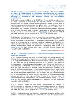 Lei de Improbidade Administrativa (Lei n. 8.429/1992)
Anotada pelo Superior Tribunal de Justiça
Art. 22. Para apurar qualquer ilícito previsto nesta lei, o Ministério Público,
de ofício, a requerimento de autoridade administrativa ou mediante
representação formulada de acordo com o disposto no art. 14, poderá
requisitar a instauração de inquérito policial ou procedimento
administrativo.
"[...] Nos termos do art. 22 da Lei 8.429/1992, o Ministério Público pode, mesmo
de ofício, requisitar a instauração de inquérito policial ou procedimento
administrativo para apurar qualquer ilícito previsto no aludido diploma legal. 7.
Assim, ainda que a notícia da suposta discrepância entre a evolução patrimonial de
agentes políticos e seus rendimentos tenha decorrido de denúncia anônima, não se
pode impedir que o membro do Parquet tome medidas proporcionais e razoáveis,
como no caso dos autos, para investigar a veracidade do juízo apresentado por
cidadão que não se tenha identificado. [...]" (ROMS 38010 RJ, Rel. Ministro HERMAN
BENJAMIN, SEGUNDA TURMA, julgado em 02/05/2013, DJe 16/05/2013)
"[...] Apuração dos fatos que só pode ser procedida, mesmo que por requisição ou
provocação do Ministério Público, pela autoridade administrativa competente a que
estiver subordinado o servidor (art. 22 do mesmo diploma legal). Se o inquérito
policial já foi instaurado, a lei especial impede a instauração do inquérito civil
público pelo Ministério Público, mas nada obsta que seja também deflagrado o
inquérito administrativo, desde que atendida a competência antes fixada. [...]"
(AGRESP 673965 PR, Rel. Ministro LUIZ FUX, PRIMEIRA TURMA, julgado em
06/12/2005, DJe 13/02/2006)
Seleção de julgados realizada em 10/10/2013
Art. 23. As ações destinadas a levar a efeitos as sanções previstas nesta lei
podem ser propostas:
"[...] a imprescritibilidade das ações de ressarcimento dos danos causados por
ilícitos praticados por qualquer agente, servidor ou não, estabelecida no parágrafo
5º do artigo 37 da Constituição, deve ser interpretada em conjunto com o capítulo
da Carta Maior em que se insere tal dispositivo. [...] E, embora corra prescrição
para a apuração e aplicação de penalidades para esses ilícitos, hoje disciplinada no
artigo 23 da Lei nº 8.429/92, o ressarcimento relativo aos danos provocados por
estes atos pode ser buscado a qualquer tempo, nos termos do parágrafo 5º do
artigo 37 da Constituição Federal. [...] a insuscetibilidade aos prazos prescricionais
da pretensão de ressarcimento de dano ao erário exclusivamente quando causado
por ato de improbidade administrativa não se traduz em uma incompatibilidade
com os princípios gerais do direito, uma vez que se trata de recomposição do dano
causado por ato de alta reprovabilidade, e que é o interesse maior da
Administração Pública, confundindo-se com o próprio interesse público. [...]" (EREsp
662844 SP, Rel. Ministro HAMILTON CARVALHIDO, PRIMEIRA SEÇÃO, julgado em
13/12/2010, DJe 01/02/2011)
"[...] A Primeira Seção do STJ firmou entendimento no sentido da
imprescritibilidade da pretensão de ressarcimento de danos causados ao Erário por
atos de improbidade administrativa. [...]" (REsp 1312071RJ, Rel. Ministro HERMAN
BENJAMIN, SEGUNDA TURMA, julgado em 16/05/2013, DJe 22/05/2013)
"[...] Em relação ao terceiro que não detém a qualidade de agente público, incide
também a norma do art. 23 da Lei nº 8.429/1992 para efeito de aferição do termo
 