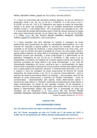 Lei de Improbidade Administrativa (Lei n. 8.429/1992)
Anotada pelo Superior Tribunal de Justiça
MEIRA, SEGUNDA TURMA, julgado em 27/11/2012, DJe 06/12/2012)
"[...] Como os recorrentes são servidores públicos efetivos, no que se relaciona à
prescrição, incide o art. 23, inc. II, da Lei n. 8.429/92. 3. A seu turno, a Lei n.
8.112/90, em seu art. 142, § 2º, dispositivo que regula os prazos de prescrição,
remete à lei penal nas situações em que as infrações disciplinares constituam
também crimes [...] No Código Penal - CP, a prescrição vem regulada no art. 109.
4. A prescrição da sanção administrativa para o ilícito de mesma natureza se regula
pelo prazo prescricional previsto na Lei Penal (art. 142, § 2º, da Lei 8.112/90).
[...]" (REsp 1234317 RS, Rel. Ministro MAURO CAMPBELL MARQUES, SEGUNDA
TURMA, julgado em 22/03/2011, DJe 31/03/2011)
"[...] Duas situações são bem definidas no tocante à contagem do prazo
prescricional para ajuizamento de ação de improbidade administrativa: se o ato
ímprobo for imputado a agente público no exercício de mandato, de cargo em
comissão ou de função de confiança, o prazo prescricional é de cinco anos, com
termo a quo no primeiro dia após a cessação do vínculo; em outro passo, sendo o
agente público detentor de cargo efetivo ou emprego, havendo previsão para falta
disciplinar punível com demissão, o prazo prescricional é o determinado na lei
específica. Inteligência do art. 23 da Lei n. 8.429/92. 2. Não cuida a Lei de
Improbidade, no entanto, da hipótese de o mesmo agente praticar ato ímprobo no
exercício cumulativo de cargo efetivo e de cargo comissionado. 3. Por meio de
interpretação teleológica da norma, verifica-se que a individualização do lapso
prescricional é associada à natureza do vínculo jurídico mantido pelo agente público
com o sujeito passivo em potencial. Doutrina. 4. Partindo dessa premissa, o art. 23,
I, associa o início da contagem do prazo prescricional ao término de vínculo
temporário. Ao mesmo tempo, o art. 23, II, no caso de vínculo definitivo - como o
exercício de cargo de provimento efetivo ou emprego -, não considera, para fins de
aferição do prazo prescricional, o exercício de funções intermédias - como as
comissionadas - desempenhadas pelo agente, sendo determinante apenas o
exercício de cargo efetivo. 5. Portanto, exercendo cumulativamente cargo efetivo e
cargo comissionado, ao tempo do ato reputado ímprobo, há de prevalecer o
primeiro, para fins de contagem prescricional, pelo simples fato de o vínculo entre
agente e Administração pública não cessar com a exoneração do cargo em
comissão, por ser temporário. [...]" (REsp 1060529 MG, Rel. Ministro MAURO
CAMPBELL MARQUES, SEGUNDA TURMA, julgado em 08/09/2009, DJe 18/09/2009)
Seleção de julgados realizada em 10/10/2013
Capítulo VIII
DAS DISPOSIÇÕES FINAIS
Art. 24. Esta lei entra em vigor na data de sua publicação.
Art. 25. Ficam revogadas as Leis n°s 3.164, de 1° de junho de 1957, e
3.502, de 21 de dezembro de 1958 e demais disposições em contrário.
Seleção de julgados realizada em 11/10/2013
 