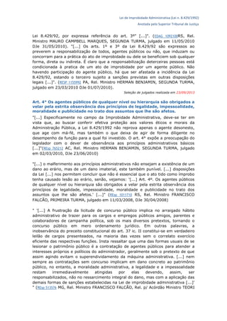 Lei de Improbidade Administrativa (Lei n. 8.429/1992)
Anotada pelo Superior Tribunal de Justiça
Lei 8.429/92, por expressa referência do art. 3º" [...]". (EDAG 1092100RS, Rel.
Ministro MAURO CAMPBELL MARQUES, SEGUNDA TURMA, julgado em 11/05/2010
DJe 31/05/2010). "[...] Os arts. 1º e 3º da Lei 8.429/92 são expressos ao
preverem a responsabilização de todos, agentes públicos ou não, que induzam ou
concorram para a prática do ato de improbidade ou dele se beneficiem sob qualquer
forma, direta ou indireta. É claro que a responsabilização deterceiras pessoas está
condicionada à pratica de um ato de improbidade por um agente público. Não
havendo participação do agente público, há que ser afastada a incidência da Lei
8.429/92, estando o terceiro sujeito a sanções previstas em outras disposições
legais [...]". (RESP 1155992 PA, Rel. Ministro HERMAN BENJAMIN, SEGUNDA TURMA,
julgado em 23/03/2010 DJe 01/07/2010).
Seleção de julgados realizada em 23/09/2013
Art. 4° Os agentes públicos de qualquer nível ou hierarquia são obrigados a
velar pela estrita observância dos princípios de legalidade, impessoalidade,
moralidade e publicidade no trato dos assuntos que lhe são afetos.
"[...] Especificamente no campo da Improbidade Administrativa, deve-se ter em
vista que, ao buscar conferir efetiva proteção aos valores éticos e morais da
Administração Pública, a Lei 8.429/1992 não reprova apenas o agente desonesto,
que age com má-fé, mas também o que deixa de agir de forma diligente no
desempenho da função para a qual foi investido. O art. 4° expõe a preocupação do
legislador com o dever de observância aos princípios administrativos básicos
[...]"(REsp 765212 AC, Rel. Ministro HERMAN BENJAMIN, SEGUNDA TURMA, julgado
em 02/03/2010, DJe 23/06/2010)
"[...] o malferimento aos princípios administrativos não ensejam a existência de um
dano ao erário, mas de um dano imaterial, este também punível. [...] disposições
da Lei [...] nos permitem concluir que não é essencial que o ato tido como ímprobo
tenha causado lesão ao erário, senão, vejamos: '[...] Art. 4º. Os agentes públicos
de qualquer nível ou hierarquia são obrigados a velar pela estrita observância dos
princípios de legalidade, impessoalidade, moralidade e publicidade no trato dos
assuntos que lhe são afetos.' [...]" (REsp 1011710 RS, Rel. Ministro FRANCISCO
FALCÃO, PRIMEIRA TURMA, julgado em 11/03/2008, DJe 30/04/2008)
" '[...] A frustração da licitude de concurso público implica no arraigado hábito
administrativo de trazer para os cargos e empregos públicos amigos, parentes e
colaboradores de campanha política, sob os mais diversos pretextos, tornando o
concurso público em mero ordenamento jurídico. Em outras palavras, a
inobservância do preceito constitucional do art. 37 ic. II constitui-se em verdadeiro
leilão de cargos presenteados, na maioria das vezes sem o correlato exercício
eficiente das respectivas funções. Insta ressaltar que uma das formas usuais de se
lesionar o patrimônio público é a contratação de agentes públicos para atender a
interesses próprios e políticos do administrador, geralmente sob o pretexto de que
assim agindo evitam o superendividamento da máquina administrativa. [...] nem
sempre as contratações sem concurso implicam em dano concreto ao patrimônio
público, no entanto, a moralidade administrativa, a legalidade e a impessoalidade
restam irremediavelmente atingidas por elas devendo, assim, ser
responsabilizados, não no ressarcimento integral do dano, mas com a aplicação das
demais formas de sanções estabelecidas na Lei de improbidade administrativa [...]'
" (REsp 513576 MG, Rel. Ministro FRANCISCO FALCÃO, Rel. p/ Acórdão Ministro TEORI
 