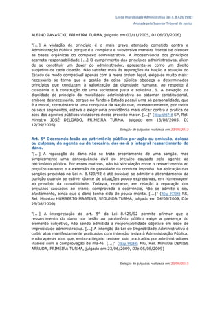 Lei de Improbidade Administrativa (Lei n. 8.429/1992)
Anotada pelo Superior Tribunal de Justiça
ALBINO ZAVASCKI, PRIMEIRA TURMA, julgado em 03/11/2005, DJ 06/03/2006)
"[...] A violação de princípio é o mais grave atentado cometido contra a
Administração Pública porque é a completa e subversiva maneira frontal de ofender
as bases orgânicas do complexo administrativo. A inobservância dos princípios
acarreta responsabilidade [...] O cumprimento dos princípios administrativos, além
de se constituir um dever do administrador, apresenta-se como um direito
subjetivo de cada cidadão. Não satisfaz mais às aspirações da Nação a atuação do
Estado de modo compatível apenas com a mera ordem legal, exige-se muito mais:
necessário se torna que a gestão da coisa pública obedeça a determinados
princípios que conduzam à valorização da dignidade humana, ao respeito à
cidadania e à construção de uma sociedade justa e solidária. 5. A elevação da
dignidade do princípio da moralidade administrativa ao patamar constitucional,
embora desnecessária, porque no fundo o Estado possui uma só personalidade, que
é a moral, consubstancia uma conquista da Nação que, incessantemente, por todos
os seus segmentos, estava a exigir uma providência mais eficaz contra a prática de
atos dos agentes públicos violadores desse preceito maior. [...]" (REsp 695718 SP, Rel.
Ministro JOSÉ DELGADO, PRIMEIRA TURMA, julgado em 16/08/2005, DJ
12/09/2005)
Seleção de julgados realizada em 23/09/2013
Art. 5° Ocorrendo lesão ao patrimônio público por ação ou omissão, dolosa
ou culposa, do agente ou de terceiro, dar-se-á o integral ressarcimento do
dano.
"[...] A reparação do dano não se trata propriamente de uma sanção, mas
simplesmente uma consequência civil do prejuízo causado pelo agente ao
patrimônio público. Por esses motivos, não há vinculação entre o ressarcimento ao
prejuízo causado e a extensão da gravidade da conduta ímproba. Na aplicação das
sanções previstas na Lei n. 8.429/92 é até possível se admitir o abrandamento da
punição quando se estiver diante de situações pouco expressivas, em homenagem
ao princípio da razoabilidade. Todavia, repita-se, em relação à reparação dos
prejuízos causados ao erário, comprovada a ocorrência, não se admite o seu
afastamento, ainda que o dano tenha sido de pouca monta. [...]" (REsp 977093 RS,
Rel. Ministro HUMBERTO MARTINS, SEGUNDA TURMA, julgado em 04/08/2009, DJe
25/08/2009)
"[...] A interpretação do art. 5º da Lei 8.429/92 permite afirmar que o
ressarcimento do dano por lesão ao patrimônio público exige a presença do
elemento subjetivo, não sendo admitida a responsabilidade objetiva em sede de
improbidade administrativa. [...] A intenção da Lei de Improbidade Administrativa é
coibir atos manifestamente praticados com intenção lesiva à Administração Pública,
e não apenas atos que, embora ilegais, tenham sido praticados por administradores
inábeis sem a comprovação de má-fé. [...]" (REsp 992845 MG, Rel. Ministra DENISE
ARRUDA, PRIMEIRA TURMA, julgado em 23/06/2009, DJe 05/08/2009)
Seleção de julgados realizada em 23/09/2013
 