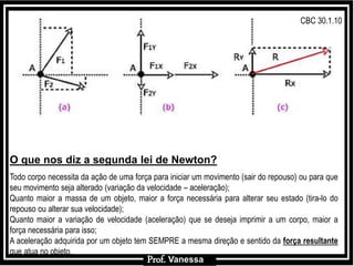 Prof.: VanessaProf.: Vanessa
O que nos diz a segunda lei de Newton?
Todo corpo necessita da ação de uma força para iniciar um movimento (sair do repouso) ou para que
seu movimento seja alterado (variação da velocidade – aceleração);
Quanto maior a massa de um objeto, maior a força necessária para alterar seu estado (tira-lo do
repouso ou alterar sua velocidade);
Quanto maior a variação de velocidade (aceleração) que se deseja imprimir a um corpo, maior a
força necessária para isso;
A aceleração adquirida por um objeto tem SEMPRE a mesma direção e sentido da força resultante
que atua no objeto.
Prof. Vanessa
CBC 30.1.10
 