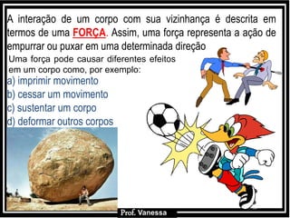 Prof.: VanessaProf.: Vanessa
A interação de um corpo com sua vizinhança é descrita em
termos de uma FORÇA. Assim, uma força representa a ação de
empurrar ou puxar em uma determinada direção
Uma força pode causar diferentes efeitos
em um corpo como, por exemplo:
a) imprimir movimento
b) cessar um movimento
c) sustentar um corpo
d) deformar outros corpos
Prof. Vanessa
 