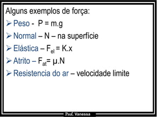 Prof.: Vanessa
Alguns exemplos de força:
Peso - P = m.g
Normal – N – na superfície
Elástica – Fel = K.x
Atrito – Fat= µ.N
Resistencia do ar – velocidade limite
Prof. Vanessa
 