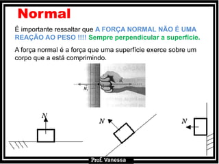 Prof.: VanessaProf.: Vanessa
É importante ressaltar que A FORÇA NORMAL NÃO É UMA
REAÇÃO AO PESO !!!! Sempre perpendicular a superfície.
A força normal é a força que uma superfície exerce sobre um
corpo que a está comprimindo.
Normal
Prof. Vanessa
 