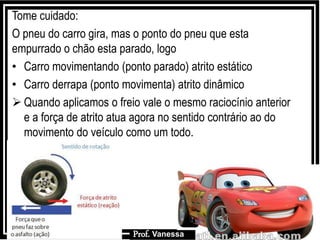 Prof.: Vanessa
Tome cuidado:
O pneu do carro gira, mas o ponto do pneu que esta
empurrado o chão esta parado, logo
• Carro movimentando (ponto parado) atrito estático
• Carro derrapa (ponto movimenta) atrito dinâmico
 Quando aplicamos o freio vale o mesmo raciocínio anterior
e a força de atrito atua agora no sentido contrário ao do
movimento do veículo como um todo.
Prof. Vanessa
 