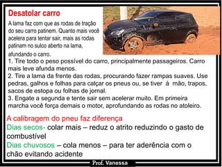 Prof.: Vanessa
Desatolar carro
A lama faz com que as rodas de tração
do seu carro patinem. Quanto mais você
acelera para tentar sair, mais as rodas
patinam no sulco aberto na lama,
afundando o carro.
1. Tire todo o peso possível do carro, principalmente passageiros. Carro
mais leve afunda menos.
2. Tire a lama da frente das rodas, procurando fazer rampas suaves. Use
pedras, galhos e folhas para calçar os pneus ou, se tiver à mão, trapos,
sacos de estopa ou folhas de jornal.
3. Engate a segunda e tente sair sem acelerar muito. Em primeira
marcha você força demais o motor, aprofundando as rodas no atoleiro.
A calibragem do pneu faz diferença
Dias secos- colar mais – reduz o atrito reduzindo o gasto de
combustível
Dias chuvosos – cola menos – para ter aderência com o
chão evitando acidente
Prof. Vanessa
 