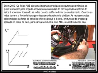 Prof.: Vanessa
Enem 2012- Os freios ABS são uma importante medida de segurança no trânsito, os
quais funcionam para impedir o travamento das rodas do carro quando o sistema de
freios é acionado, liberando as rodas quando estão no limiar do deslizamento. Quando as
rodas travam, a força de frenagem é governada pelo atrito cinético. As representações
esquemáticas da força de atrito fat entre os pneus e a pista, em função da pressão p
aplicada no pedal de freio, para carros sem ABS e com ABS, respectivamente, são:
 