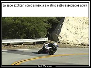 Prof.: Vanessa
Já sabe explicar, como a inercia e o atrito estão associados aqui?
Prof. Vanessa
 