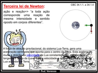 Prof.: VanessaProf.: Vanessa
Terceira lei de Newton:
ação e reação=> “a toda ação
corresponde uma reação de
mesma intensidade e sentido
oposto em corpos diferentes”.
Prof. Vanessa
CBC 34.1.1. a 34.1.4
A força de atração gravitacional, do sistema Lua-Terra, gera uma
aceleração centrípeta que aponta para o centro da Terra. Esta aceleração
muda a direção da velocidade da Lua constantemente, mantendo-a
tangente à órbita da Lua e é esta velocidade a responsável pela órbita da
Lua ao redor da Terra.
 