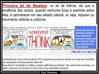 Prof.: VanessaProf.: Vanessa
Primeira lei de Newton: ou lei da Inércia, diz que a
tendência dos corpos, quando nenhuma força é exercida sobre
eles, é permanecer em seu estado natural, ou seja, repouso ou
movimento retilíneo e uniforme.
Lembrando que, até o início do século XVII, pensava-se que para se manter um corpo em movimento
era necessária uma força atuando sobre ele.
Essa ideia foi combatida por Galileu e depois reafirmada por Newton: "Na ausência de uma força, um
objeto continuará se movendo em linha reta e com velocidade constante“.
F2
m
Prof. Vanessa
CBC 30.1.4. e 30.1.12.
 