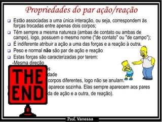 Prof.: Vanessa
Propriedades do par ação/reação
 Estão associadas a uma única interação, ou seja, correspondem às
forças trocadas entre apenas dois corpos;
 Têm sempre a mesma natureza (ambas de contato ou ambas de
campo), logo, possuem o mesmo nome ("de contato" ou "de campo");
 É indiferente atribuir a ação a uma das forças e a reação à outra.
 Peso e normal não são par de ação e reação
 Estas forças são caracterizadas por terem:
-Mesma direção
-Sentidos opostos
-Mesma intensidade
-Aplicadas em corpos diferentes, logo não se anulam.
 Uma força nunca aparece sozinha. Elas sempre aparecem aos pares
(uma delas é chamada de ação e a outra, de reação).
Prof. Vanessa
 