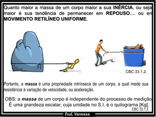 Prof.: VanessaProf.: Vanessa
Portanto, a massa é uma propriedade intrínseca de um corpo, a qual mede sua
resistência à variação de velocidade, ou aceleração.
Quanto maior a massa de um corpo maior a sua INÉRCIA, ou seja,
maior é sua tendência de permanecer em REPOUSO.... ou em
MOVIMENTO RETILÍNEO UNIFORME.
OBS: a massa de um corpo é independente do processo de medição.
É uma grandeza escalar, cuja unidade no S.I. é o quilograma [Kg].
Prof. Vanessa
CBC 33.1.2.
CBC 33.1.2
 