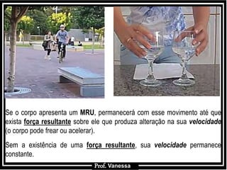 Prof.: Vanessa
Se o corpo apresenta um MRU, permanecerá com esse movimento até que
exista força resultante sobre ele que produza alteração na sua velocidade
(o corpo pode frear ou acelerar).
Sem a existência de uma força resultante, sua velocidade permanece
constante.
Prof. Vanessa
 