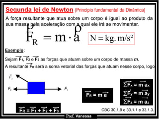 Prof.: VanessaProf.: Vanessa
Segunda lei de Newtonl(Princípio fundamental da Dinâmica)
A força resultante que atua sobre um corpo é igual ao produto da
sua massa pela aceleração com a qual ele irá se movimentar.
Exemplo:
Sejam F1, F2 e F3 as forças que atuam sobre um corpo de massa m.
A resultante FR será a soma vetorial das forças que atuam nesse corpo, logo:
FR = m a
FR = F1 + F2 + F3
Fx = m ax
Fy = m ay
Fz = m az
amFR


Prof. Vanessa
CBC 30.1.9 e 33.1.1 e 33.1.3.
m/s²kg.N 
 