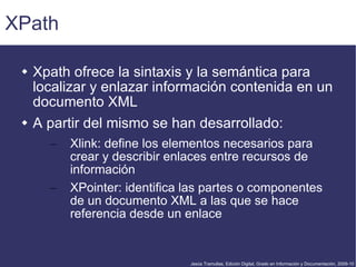 XPath Xpath ofrece la sintaxis y la semántica para localizar y enlazar información contenida en un documento XML A partir del mismo se han desarrollado: Xlink: define los elementos necesarios para crear y describir enlaces entre recursos de información XPointer: identifica las partes o componentes de un documento XML a las que se hace referencia desde un enlace 