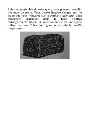 A des moments clefs de votre quête, vous pourrez recueillir
des mots de passe. Vous devrez inscrire chaque mot de
passe que vous trouverez sur la Feuille d'Aventure. Vous
obtiendrez également dans 1e texte d'autres
renseignements utiles. Si vous souhaitez les consigner,
utilisez la case Notes qui figure au bas de la Feuille
d'Aventure.
 