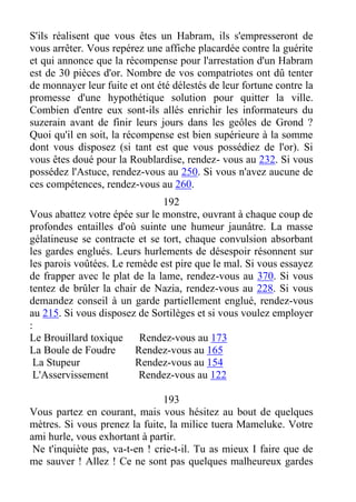 S'ils réalisent que vous êtes un Habram, ils s'empresseront de
vous arrêter. Vous repérez une affiche placardée contre la guérite
et qui annonce que la récompense pour l'arrestation d'un Habram
est de 30 pièces d'or. Nombre de vos compatriotes ont dû tenter
de monnayer leur fuite et ont été délestés de leur fortune contre la
promesse d'une hypothétique solution pour quitter la ville.
Combien d'entre eux sont-ils allés enrichir les informateurs du
suzerain avant de finir leurs jours dans les geôles de Grond ?
Quoi qu'il en soit, la récompense est bien supérieure à la somme
dont vous disposez (si tant est que vous possédiez de l'or). Si
vous êtes doué pour la Roublardise, rendez- vous au 232. Si vous
possédez l'Astuce, rendez-vous au 250. Si vous n'avez aucune de
ces compétences, rendez-vous au 260.
192
Vous abattez votre épée sur le monstre, ouvrant à chaque coup de
profondes entailles d'où suinte une humeur jaunâtre. La masse
gélatineuse se contracte et se tort, chaque convulsion absorbant
les gardes englués. Leurs hurlements de désespoir résonnent sur
les parois voûtées. Le remède est pire que le mal. Si vous essayez
de frapper avec le plat de la lame, rendez-vous au 370. Si vous
tentez de brûler la chair de Nazia, rendez-vous au 228. Si vous
demandez conseil à un garde partiellement englué, rendez-vous
au 215. Si vous disposez de Sortilèges et si vous voulez employer
:
Le Brouillard toxique Rendez-vous au 173
La Boule de Foudre Rendez-vous au 165
La Stupeur Rendez-vous au 154
L'Asservissement Rendez-vous au 122
193
Vous partez en courant, mais vous hésitez au bout de quelques
mètres. Si vous prenez la fuite, la milice tuera Mameluke. Votre
ami hurle, vous exhortant à partir.
Ne t'inquiète pas, va-t-en ! crie-t-il. Tu as mieux I faire que de
me sauver ! Allez ! Ce ne sont pas quelques malheureux gardes
 