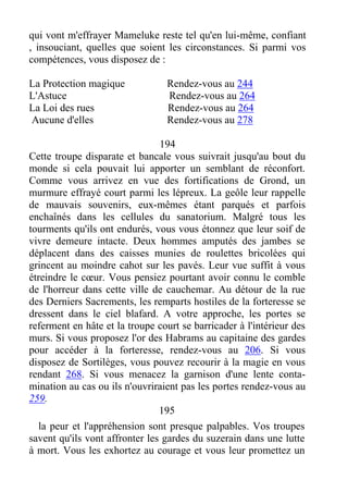 qui vont m'effrayer Mameluke reste tel qu'en lui-même, confiant
, insouciant, quelles que soient les circonstances. Si parmi vos
compétences, vous disposez de :
La Protection magique Rendez-vous au 244
L'Astuce Rendez-vous au 264
La Loi des rues Rendez-vous au 264
Aucune d'elles Rendez-vous au 278
194
Cette troupe disparate et bancale vous suivrait jusqu'au bout du
monde si cela pouvait lui apporter un semblant de réconfort.
Comme vous arrivez en vue des fortifications de Grond, un
murmure effrayé court parmi les lépreux. La geôle leur rappelle
de mauvais souvenirs, eux-mêmes étant parqués et parfois
enchaînés dans les cellules du sanatorium. Malgré tous les
tourments qu'ils ont endurés, vous vous étonnez que leur soif de
vivre demeure intacte. Deux hommes amputés des jambes se
déplacent dans des caisses munies de roulettes bricolées qui
grincent au moindre cahot sur les pavés. Leur vue suffit à vous
étreindre le cœur. Vous pensiez pourtant avoir connu le comble
de l'horreur dans cette ville de cauchemar. Au détour de la rue
des Derniers Sacrements, les remparts hostiles de la forteresse se
dressent dans le ciel blafard. A votre approche, les portes se
referment en hâte et la troupe court se barricader à l'intérieur des
murs. Si vous proposez l'or des Habrams au capitaine des gardes
pour accéder à la forteresse, rendez-vous au 206. Si vous
disposez de Sortilèges, vous pouvez recourir à la magie en vous
rendant 268. Si vous menacez la garnison d'une lente conta-
mination au cas ou ils n'ouvriraient pas les portes rendez-vous au
259.
195
la peur et l'appréhension sont presque palpables. Vos troupes
savent qu'ils vont affronter les gardes du suzerain dans une lutte
à mort. Vous les exhortez au courage et vous leur promettez un
 