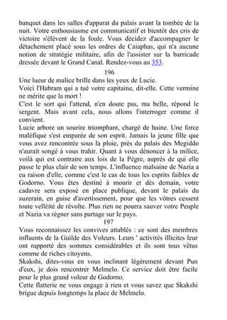 banquet dans les salles d'apparat du palais avant la tombée de la
nuit. Votre enthousiasme est communicatif et bientôt des cris de
victoire s'élèvent de la foule. Vous décidez d'accompagner le
détachement placé sous les ordres de Caiaphas, qui n'a aucune
notion de stratégie militaire, afin de l'assister sur la barricade
dressée devant le Grand Canal. Rendez-vous au 353.
196
Une lueur de malice brille dans les yeux de Lucie.
Voici l'Habram qui a tué votre capitaine, dit-elle. Cette vermine
ne mérite que la mort !
C'est le sort qui l'attend, n'en doute pas, ma belle, répond le
sergent. Mais avant cela, nous allons l'interroger comme il
convient.
Lucie arbore un sourire triomphant, chargé de haine. Une force
maléfique s'est emparée de son esprit. Jamais la jeune fille que
vous avez rencontrée sous la pluie, près du palais des Megiddo
n'aurait songé à vous trahir. Quant à vous dénoncer à la milice,
voilà qui est contraire aux lois de la Pègre, auprès de qui elle
passe le plus clair de son temps. L'influence malsaine de Nazia a
eu raison d'elle, comme c'est le cas de tous les esprits faibles de
Godorno. Vous êtes destiné à mourir et dès demain, votre
cadavre sera exposé en place publique, devant le palais du
suzerain, en guise d'avertissement, pour que les vôtres cessent
toute velléité de révolte. Plus rien ne pourra sauver votre Peuple
et Nazia va régner sans partage sur le pays.
197
Vous reconnaissez les convives attablés : ce sont des membres
influents de la Guilde des Voleurs. Leurs ' activités illicites leur
ont rapporté des sommes considérables et ils sont tous vêtus
comme de riches citoyens.
Skakshi, dites-vous en vous inclinant légèrement devant Pun
d'eux, je dois rencontrer Melmelo. Ce service doit être facile
pour le plus grand voleur de Godorno.
Cette flatterie ne vous engage à rien et vous savez que Skakshi
brigue depuis longtemps la place de Melmelo.
 