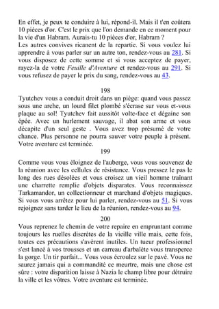 En effet, je peux te conduire à lui, répond-il. Mais il t'en coûtera
10 pièces d'or. C'est le prix que l'on demande en ce moment pour
la vie d'un Habram. Aurais-tu 10 pièces d'or, Habram ?
Les autres convives ricanent de la repartie. Si vous voulez lui
apprendre à vous parler sur un autre ton, rendez-vous au 281. Si
vous disposez de cette somme et si vous acceptez de payer,
rayez-la de votre Feuille d'Aventure et rendez-vous au 291. Si
vous refusez de payer le prix du sang, rendez-vous au 43.
198
Tyutchev vous a conduit droit dans un piège: quand vous passez
sous une arche, un lourd filet plombé s'écrase sur vous et-vous
plaque au sol! Tyutchev fait aussitôt volte-face et dégaine son
épée. Avec un hurlement sauvage, il abat son arme et vous
décapite d'un seul geste . Vous avez trop présumé de votre
chance. Plus personne ne pourra sauver votre peuple à présent.
Votre aventure est terminée.
199
Comme vous vous éloignez de l'auberge, vous vous souvenez de
la réunion avec les cellules de résistance. Vous pressez le pas le
long des rues désolées et vous croisez un vieil homme traînant
une charrette remplie d'objets disparates. Vous reconnaissez
Tarkamandor, un collectionneur et marchand d'objets magiques.
Si vous vous arrêtez pour lui parler, rendez-vous au 51. Si vous
rejoignez sans tarder le lieu de la réunion, rendez-vous au 94.
200
Vous reprenez le chemin de votre repaire en empruntant comme
toujours les ruelles discrètes de la vieille ville mais, cette fois,
toutes ces précautions s'avèrent inutiles. Un tueur professionnel
s'est lancé à vos trousses et un carreau d'arbalète vous transperce
la gorge. Un tir parfait... Vous vous écroulez sur le pavé. Vous ne
saurez jamais qui a commandité ce meurtre, mais une chose est
sûre : votre disparition laisse à Nazia le champ libre pour détruire
la ville et les vôtres. Votre aventure est terminée.
 